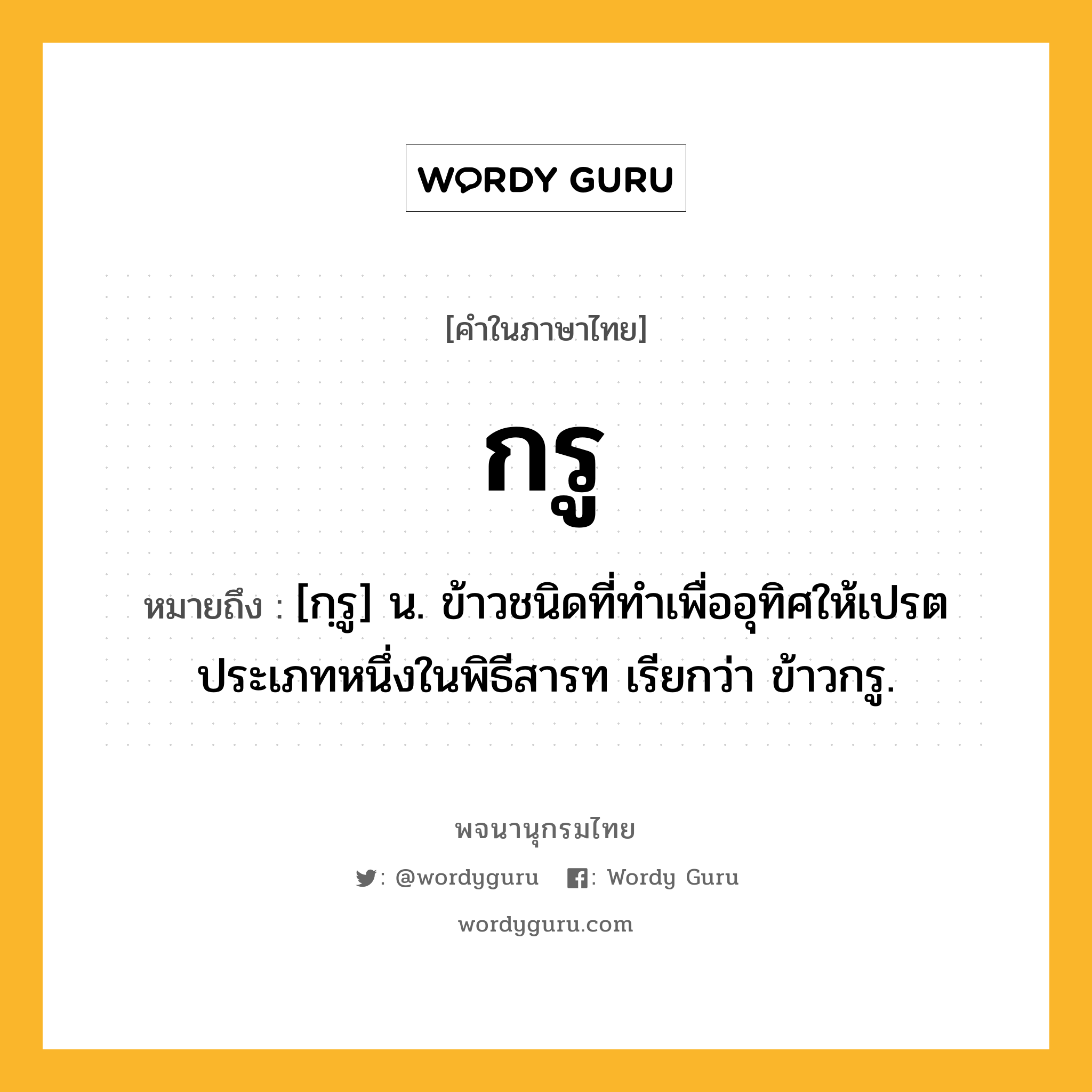 กรู ความหมาย หมายถึงอะไร?, คำในภาษาไทย กรู หมายถึง [กฺรู] น. ข้าวชนิดที่ทําเพื่ออุทิศให้เปรตประเภทหนึ่งในพิธีสารท เรียกว่า ข้าวกรู.