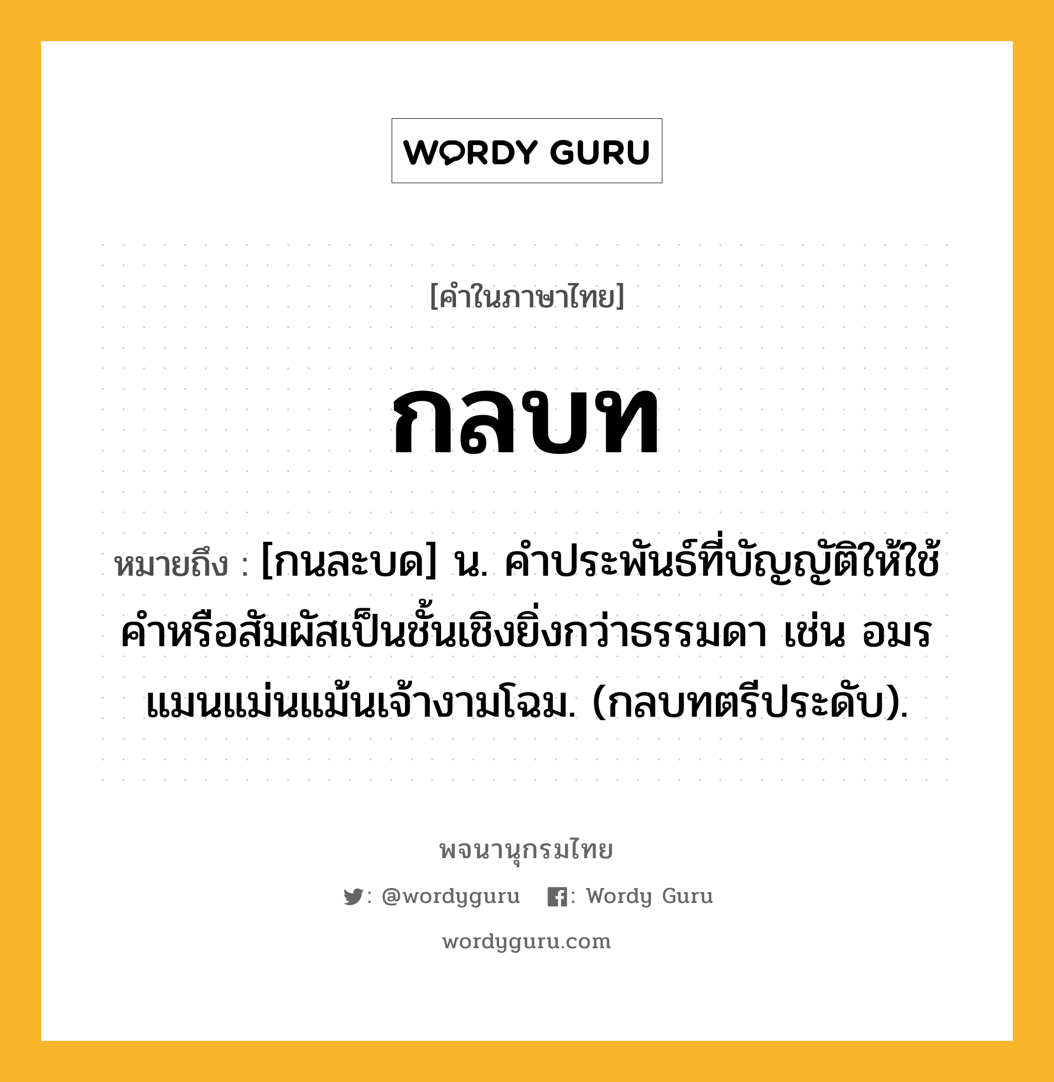กลบท หมายถึงอะไร?, คำในภาษาไทย กลบท หมายถึง [กนละบด] น. คําประพันธ์ที่บัญญัติให้ใช้คําหรือสัมผัสเป็นชั้นเชิงยิ่งกว่าธรรมดา เช่น อมรแมนแม่นแม้นเจ้างามโฉม. (กลบทตรีประดับ).