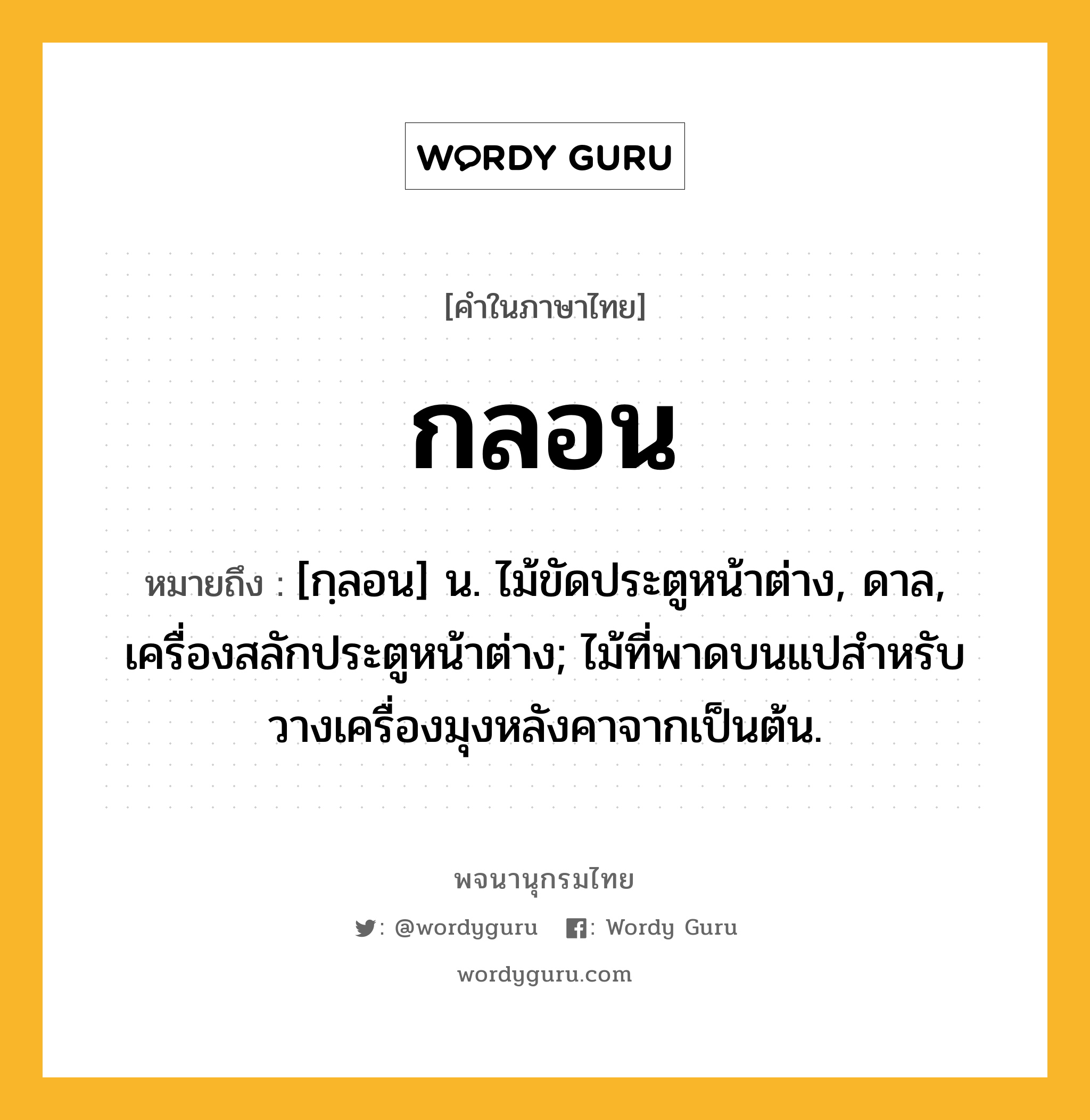 กลอน ความหมาย หมายถึงอะไร?, คำในภาษาไทย กลอน หมายถึง [กฺลอน] น. ไม้ขัดประตูหน้าต่าง, ดาล, เครื่องสลักประตูหน้าต่าง; ไม้ที่พาดบนแปสําหรับวางเครื่องมุงหลังคาจากเป็นต้น.