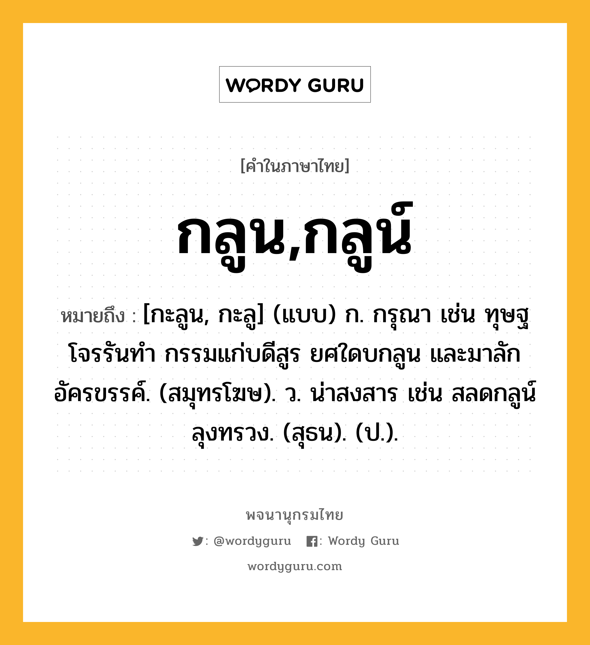 กลูน,กลูน์ ความหมาย หมายถึงอะไร?, คำในภาษาไทย กลูน,กลูน์ หมายถึง [กะลูน, กะลู] (แบบ) ก. กรุณา เช่น ทุษฐโจรรันทำ กรรมแก่บดีสูร ยศใดบกลูน และมาลักอัครขรรค์. (สมุทรโฆษ). ว. น่าสงสาร เช่น สลดกลูน์ลุงทรวง. (สุธน). (ป.).