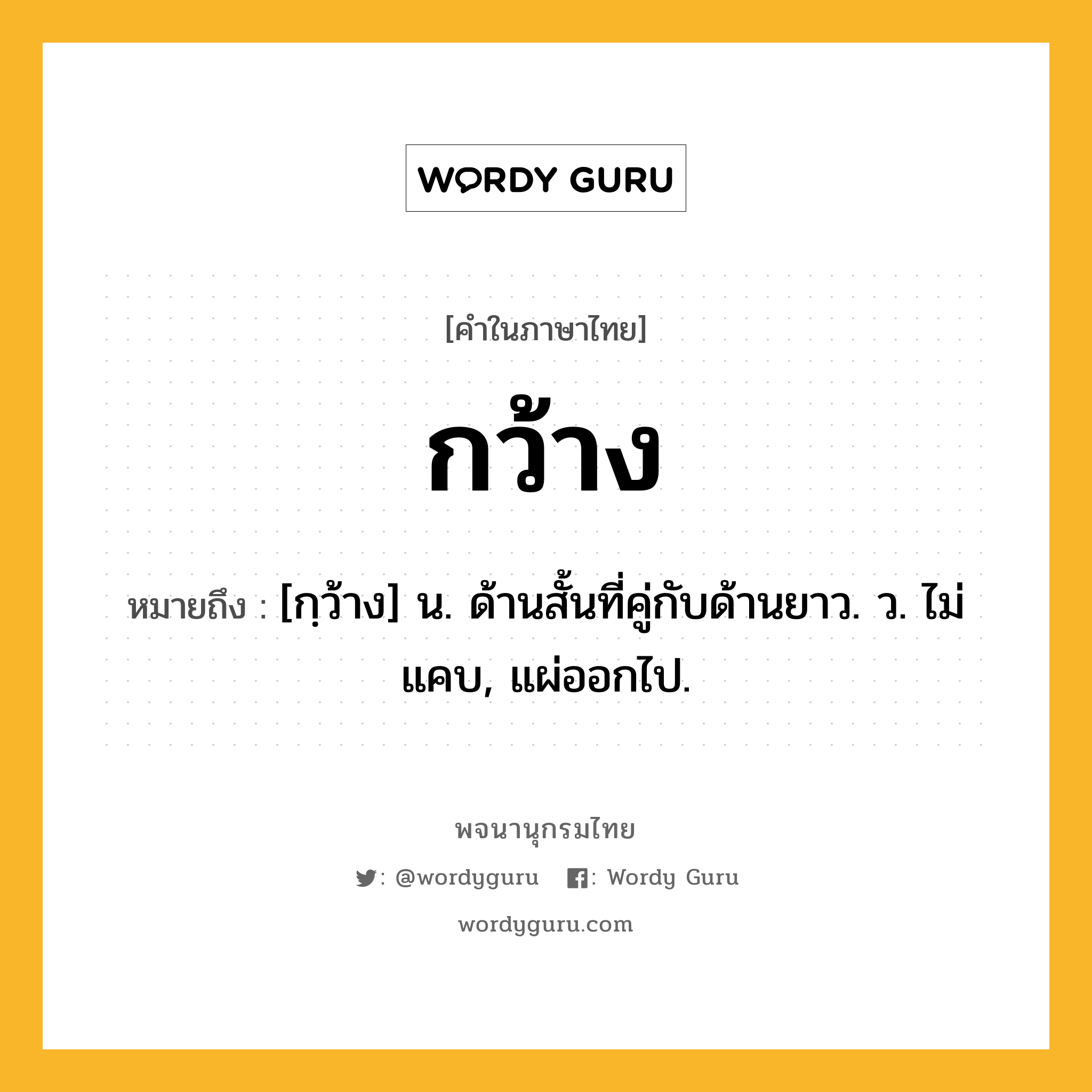 กว้าง ความหมาย หมายถึงอะไร?, คำในภาษาไทย กว้าง หมายถึง [กฺว้าง] น. ด้านสั้นที่คู่กับด้านยาว. ว. ไม่แคบ, แผ่ออกไป.