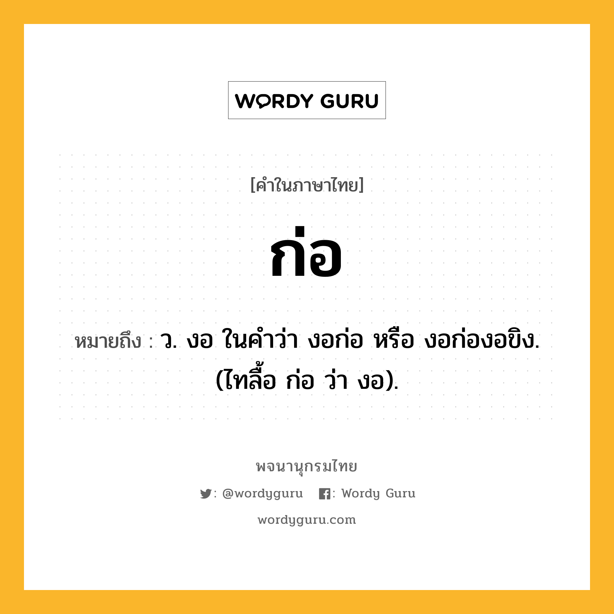 ก่อ หมายถึงอะไร?, คำในภาษาไทย ก่อ หมายถึง ว. งอ ในคำว่า งอก่อ หรือ งอก่องอขิง. (ไทลื้อ ก่อ ว่า งอ).