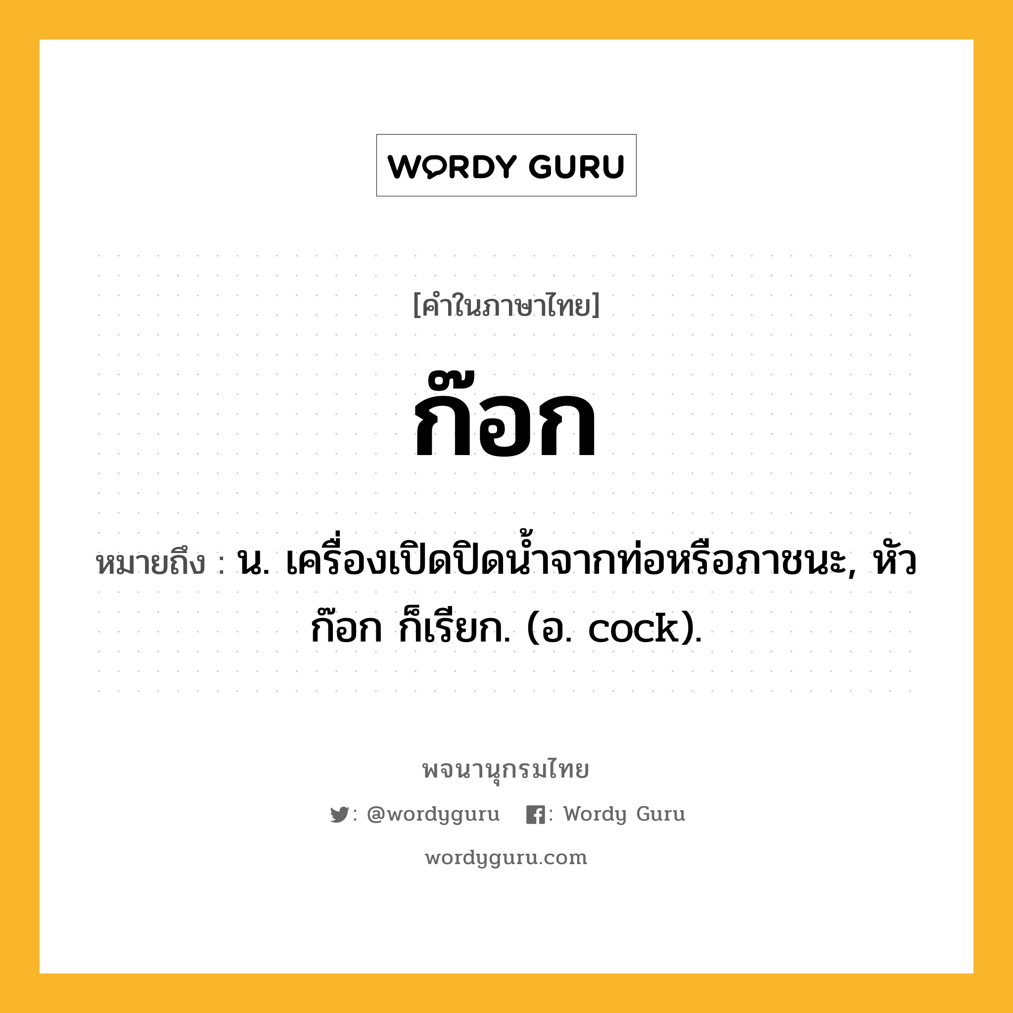ก๊อก หมายถึงอะไร?, คำในภาษาไทย ก๊อก หมายถึง น. เครื่องเปิดปิดนํ้าจากท่อหรือภาชนะ, หัวก๊อก ก็เรียก. (อ. cock).