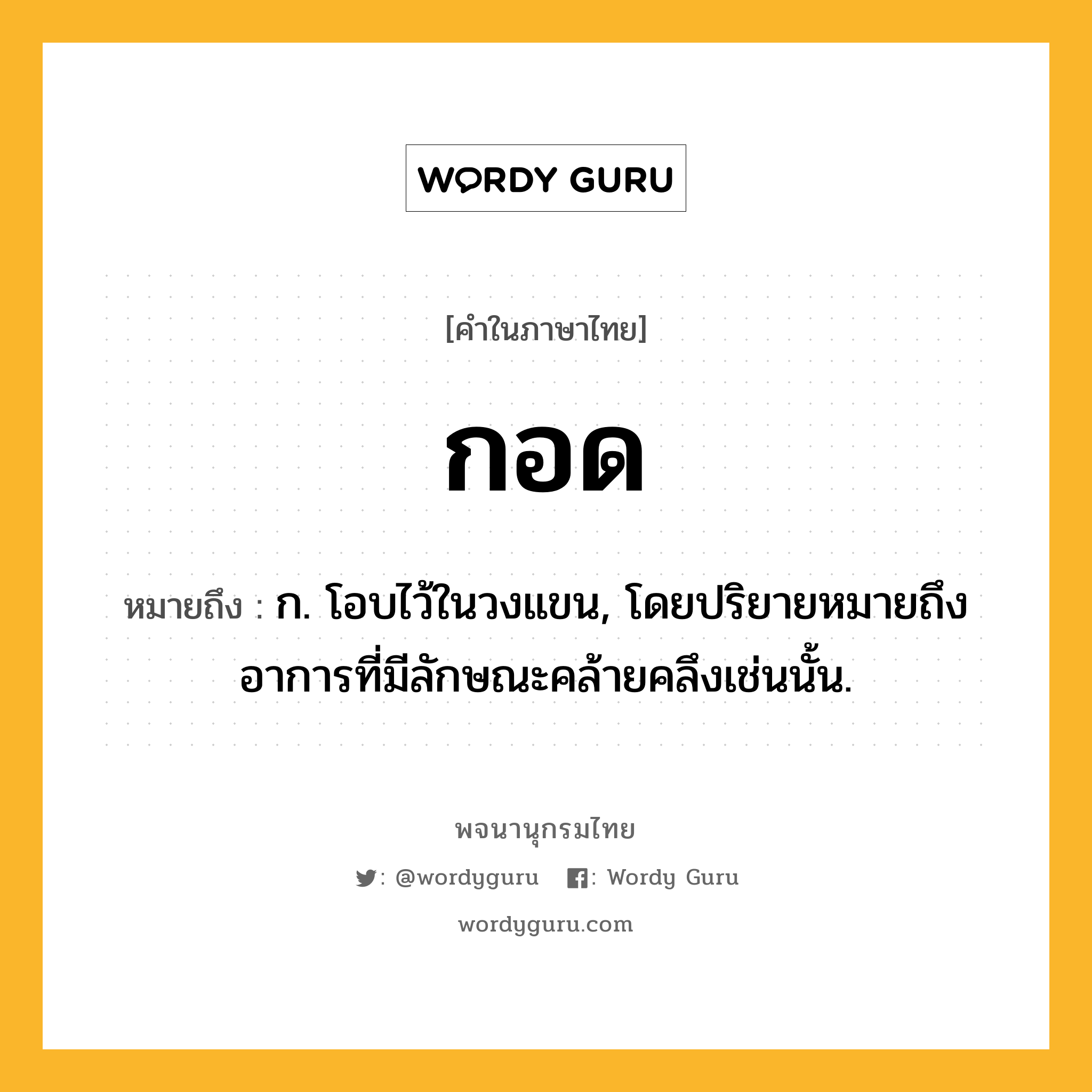 กอด ความหมาย หมายถึงอะไร?, คำในภาษาไทย กอด หมายถึง ก. โอบไว้ในวงแขน, โดยปริยายหมายถึงอาการที่มีลักษณะคล้ายคลึงเช่นนั้น.
