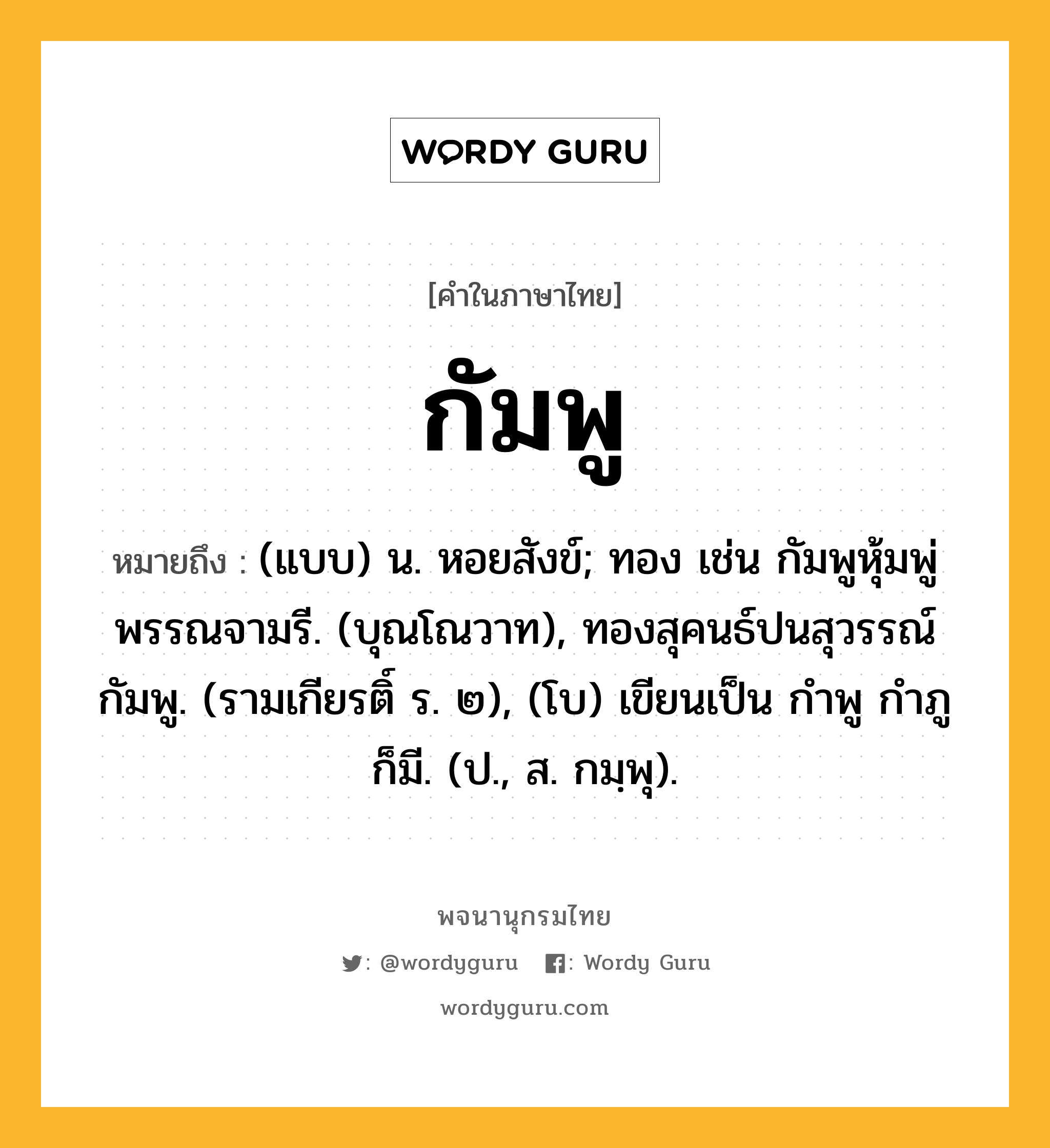 กัมพู ความหมาย หมายถึงอะไร?, คำในภาษาไทย กัมพู หมายถึง (แบบ) น. หอยสังข์; ทอง เช่น กัมพูหุ้มพู่พรรณจามรี. (บุณโณวาท), ทองสุคนธ์ปนสุวรรณ์กัมพู. (รามเกียรติ์ ร. ๒), (โบ) เขียนเป็น กําพู กําภู ก็มี. (ป., ส. กมฺพุ).