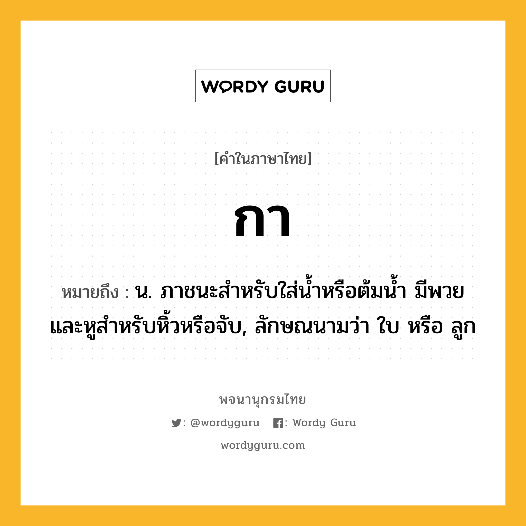 กา ความหมาย หมายถึงอะไร?, คำในภาษาไทย กา หมายถึง น. ภาชนะสําหรับใส่นํ้าหรือต้มนํ้า มีพวยและหูสําหรับหิ้วหรือจับ, ลักษณนามว่า ใบ หรือ ลูก