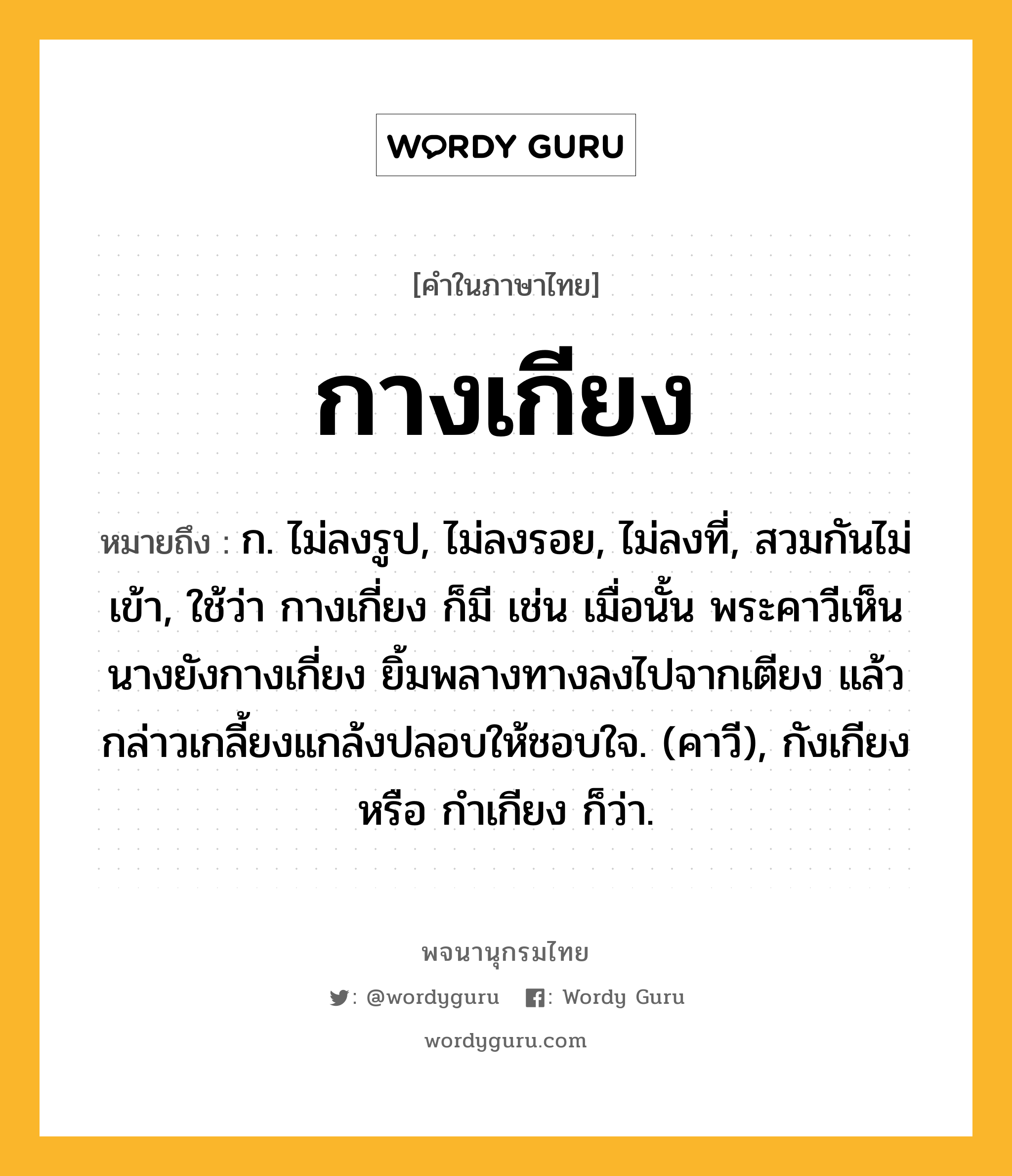 กางเกียง ความหมาย หมายถึงอะไร?, คำในภาษาไทย กางเกียง หมายถึง ก. ไม่ลงรูป, ไม่ลงรอย, ไม่ลงที่, สวมกันไม่เข้า, ใช้ว่า กางเกี่ยง ก็มี เช่น เมื่อนั้น พระคาวีเห็นนางยังกางเกี่ยง ยิ้มพลางทางลงไปจากเตียง แล้วกล่าวเกลี้ยงแกล้งปลอบให้ชอบใจ. (คาวี), กังเกียง หรือ กําเกียง ก็ว่า.