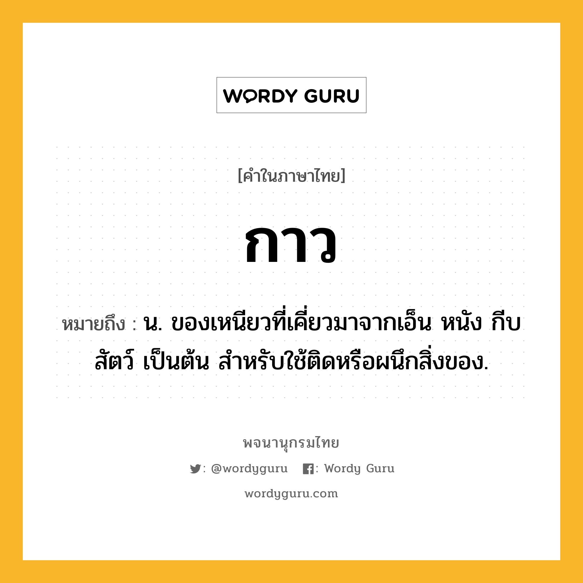 กาว ความหมาย หมายถึงอะไร?, คำในภาษาไทย กาว หมายถึง น. ของเหนียวที่เคี่ยวมาจากเอ็น หนัง กีบสัตว์ เป็นต้น สําหรับใช้ติดหรือผนึกสิ่งของ.