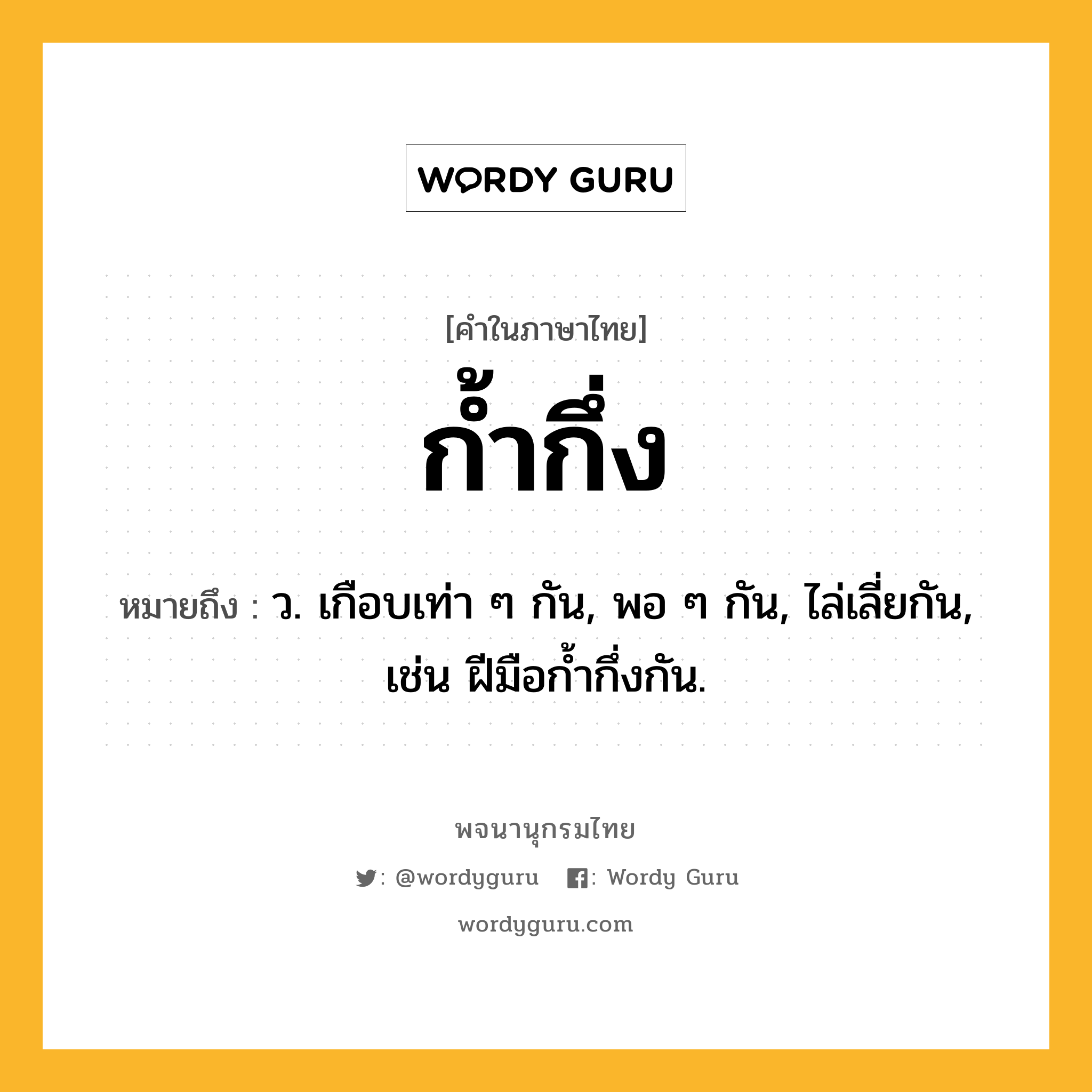 ก้ำกึ่ง หมายถึงอะไร?, คำในภาษาไทย ก้ำกึ่ง หมายถึง ว. เกือบเท่า ๆ กัน, พอ ๆ กัน, ไล่เลี่ยกัน, เช่น ฝีมือกํ้ากึ่งกัน.