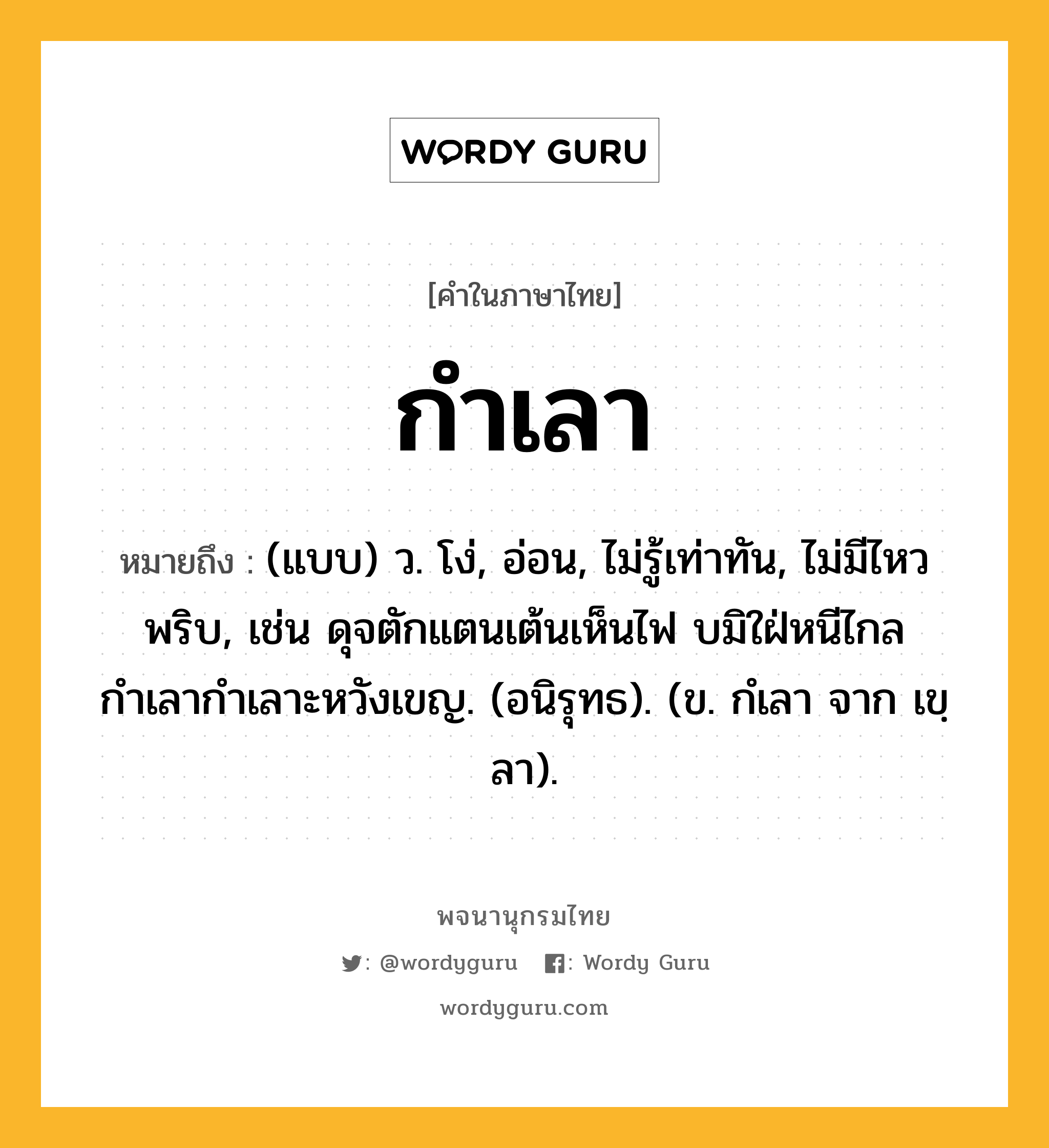 กำเลา ความหมาย หมายถึงอะไร?, คำในภาษาไทย กำเลา หมายถึง (แบบ) ว. โง่, อ่อน, ไม่รู้เท่าทัน, ไม่มีไหวพริบ, เช่น ดุจตักแตนเต้นเห็นไฟ บมิใฝ่หนีไกล กำเลากำเลาะหวังเขญ. (อนิรุทธ). (ข. กํเลา จาก เขฺลา).