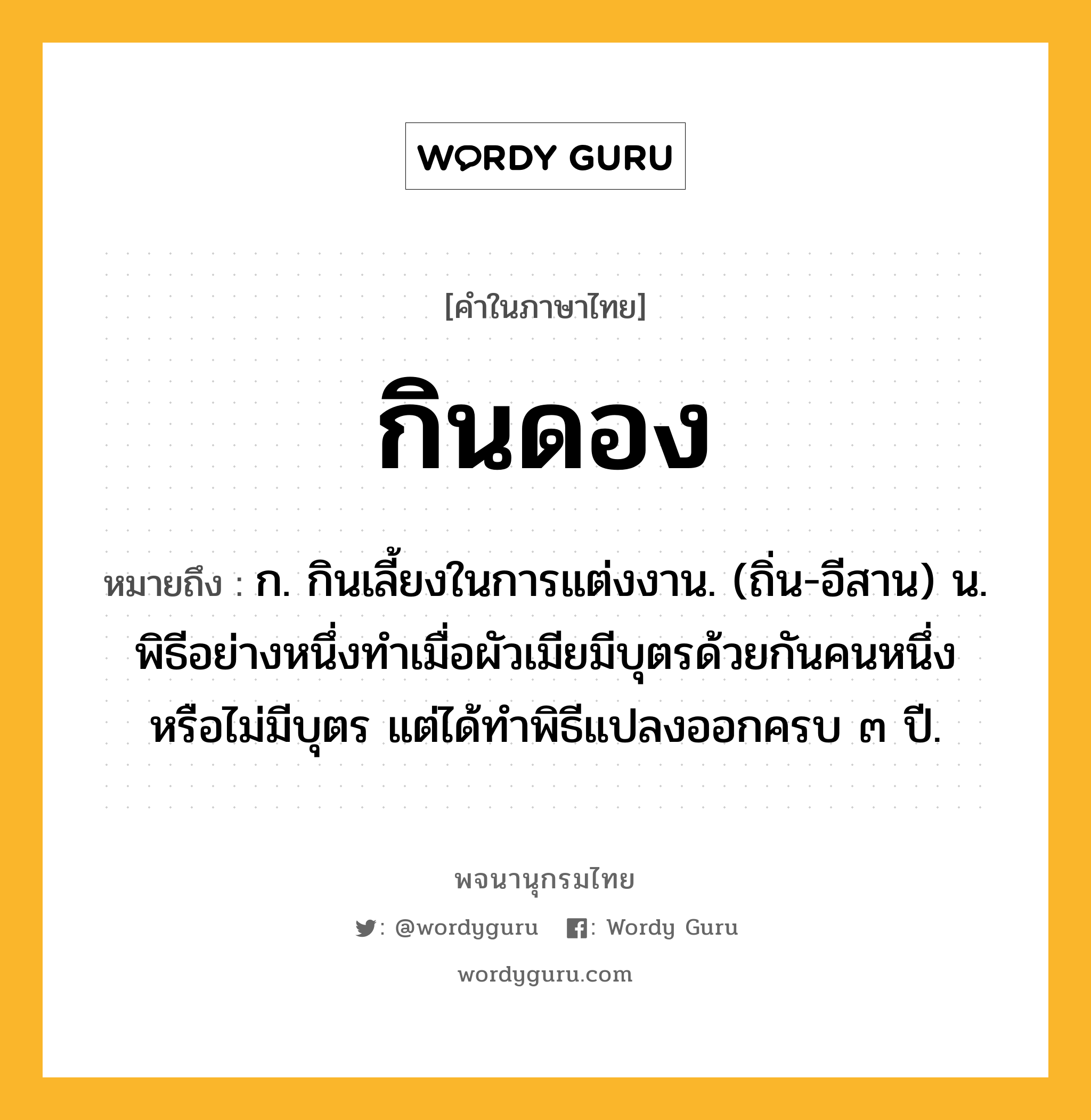 กินดอง หมายถึงอะไร?, คำในภาษาไทย กินดอง หมายถึง ก. กินเลี้ยงในการแต่งงาน. (ถิ่น-อีสาน) น. พิธีอย่างหนึ่งทําเมื่อผัวเมียมีบุตรด้วยกันคนหนึ่ง หรือไม่มีบุตร แต่ได้ทําพิธีแปลงออกครบ ๓ ปี.