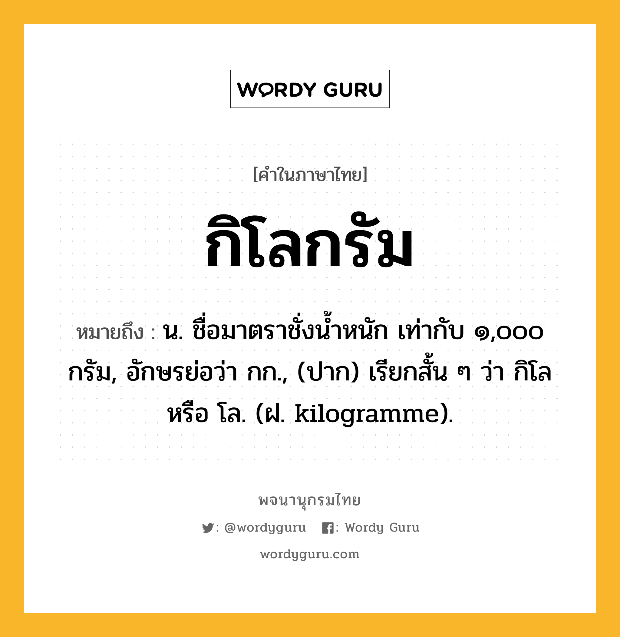 กิโลกรัม ความหมาย หมายถึงอะไร?, คำในภาษาไทย กิโลกรัม หมายถึง น. ชื่อมาตราชั่งนํ้าหนัก เท่ากับ ๑,๐๐๐ กรัม, อักษรย่อว่า กก., (ปาก) เรียกสั้น ๆ ว่า กิโล หรือ โล. (ฝ. kilogramme).