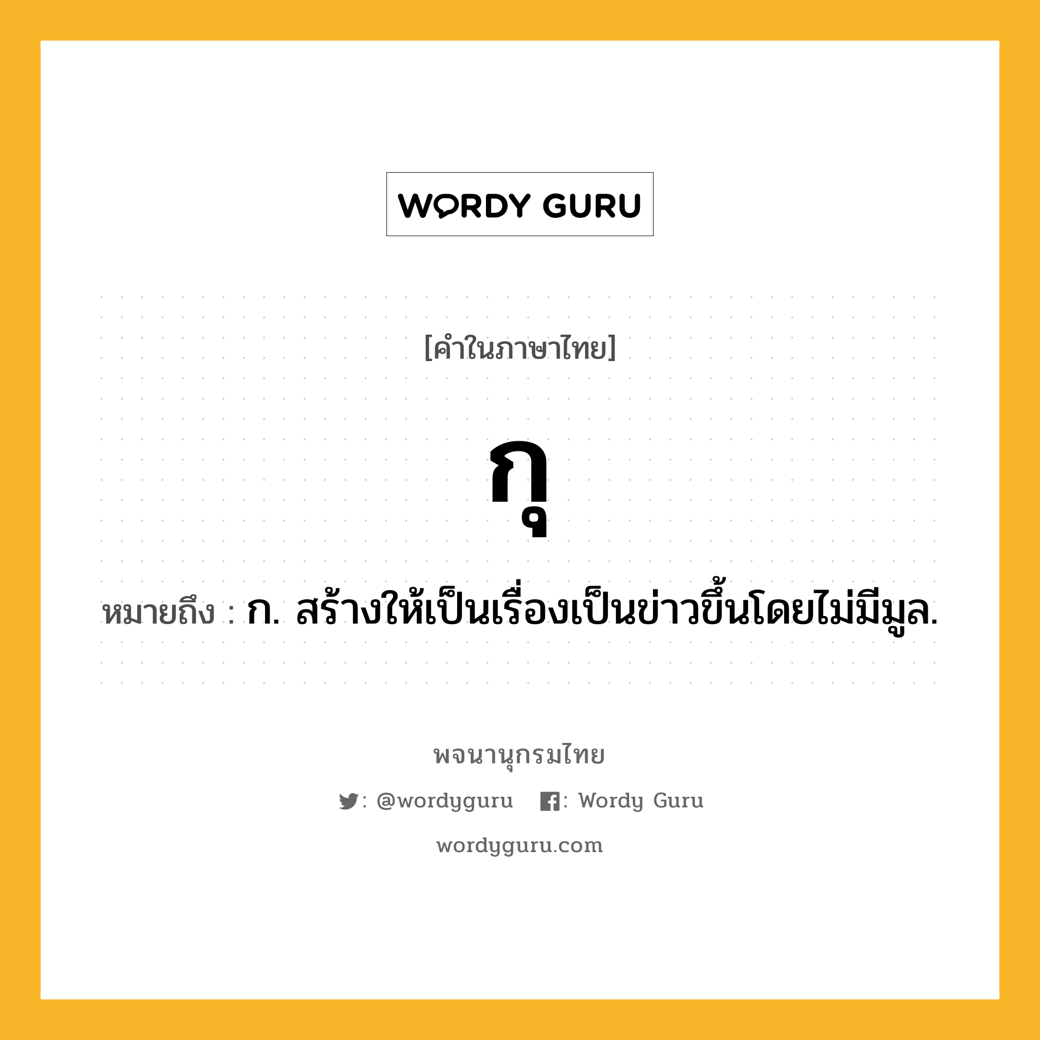 กุ หมายถึงอะไร?, คำในภาษาไทย กุ หมายถึง ก. สร้างให้เป็นเรื่องเป็นข่าวขึ้นโดยไม่มีมูล.
