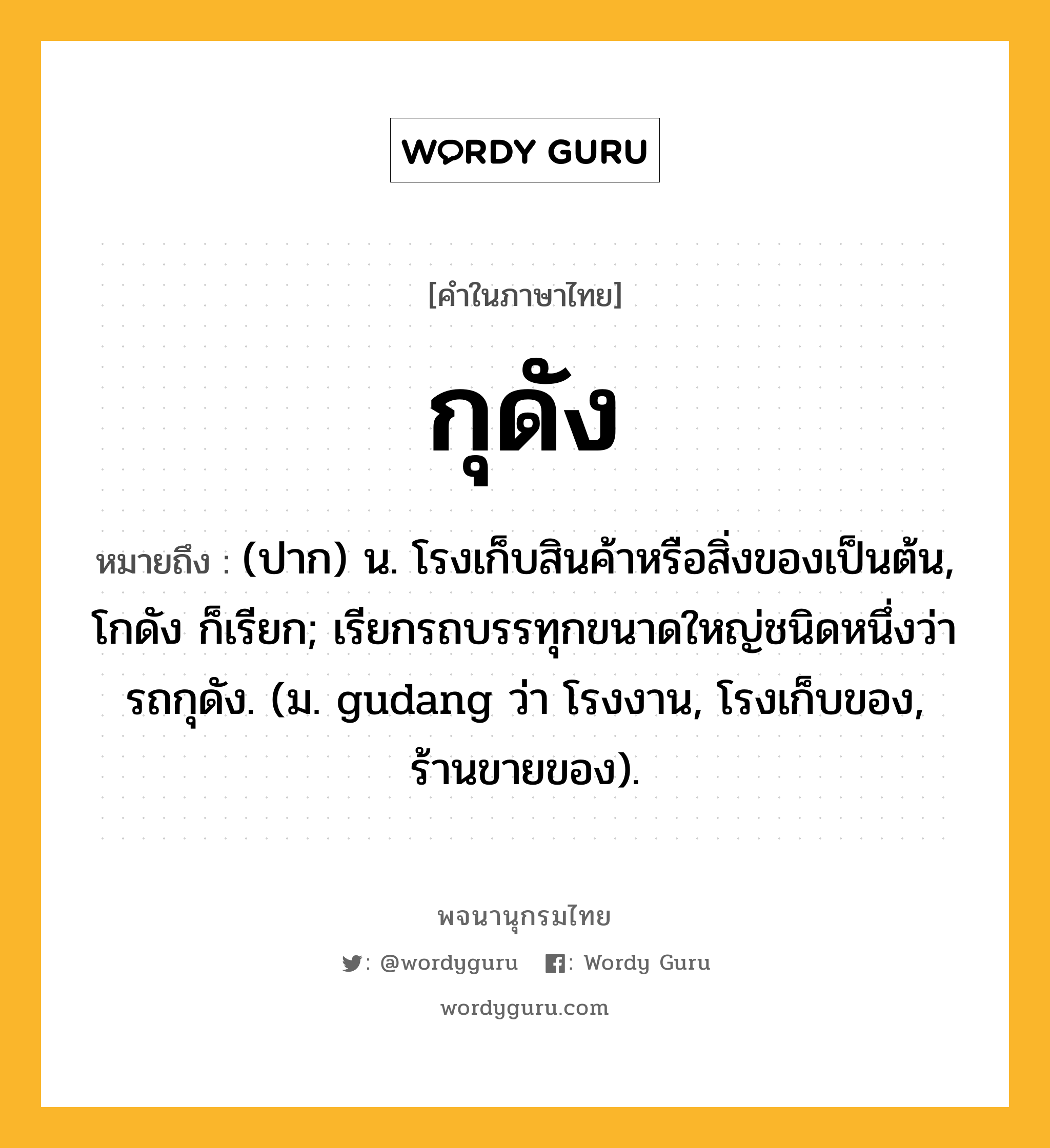 กุดัง หมายถึงอะไร?, คำในภาษาไทย กุดัง หมายถึง (ปาก) น. โรงเก็บสินค้าหรือสิ่งของเป็นต้น, โกดัง ก็เรียก; เรียกรถบรรทุกขนาดใหญ่ชนิดหนึ่งว่า รถกุดัง. (ม. gudang ว่า โรงงาน, โรงเก็บของ, ร้านขายของ).
