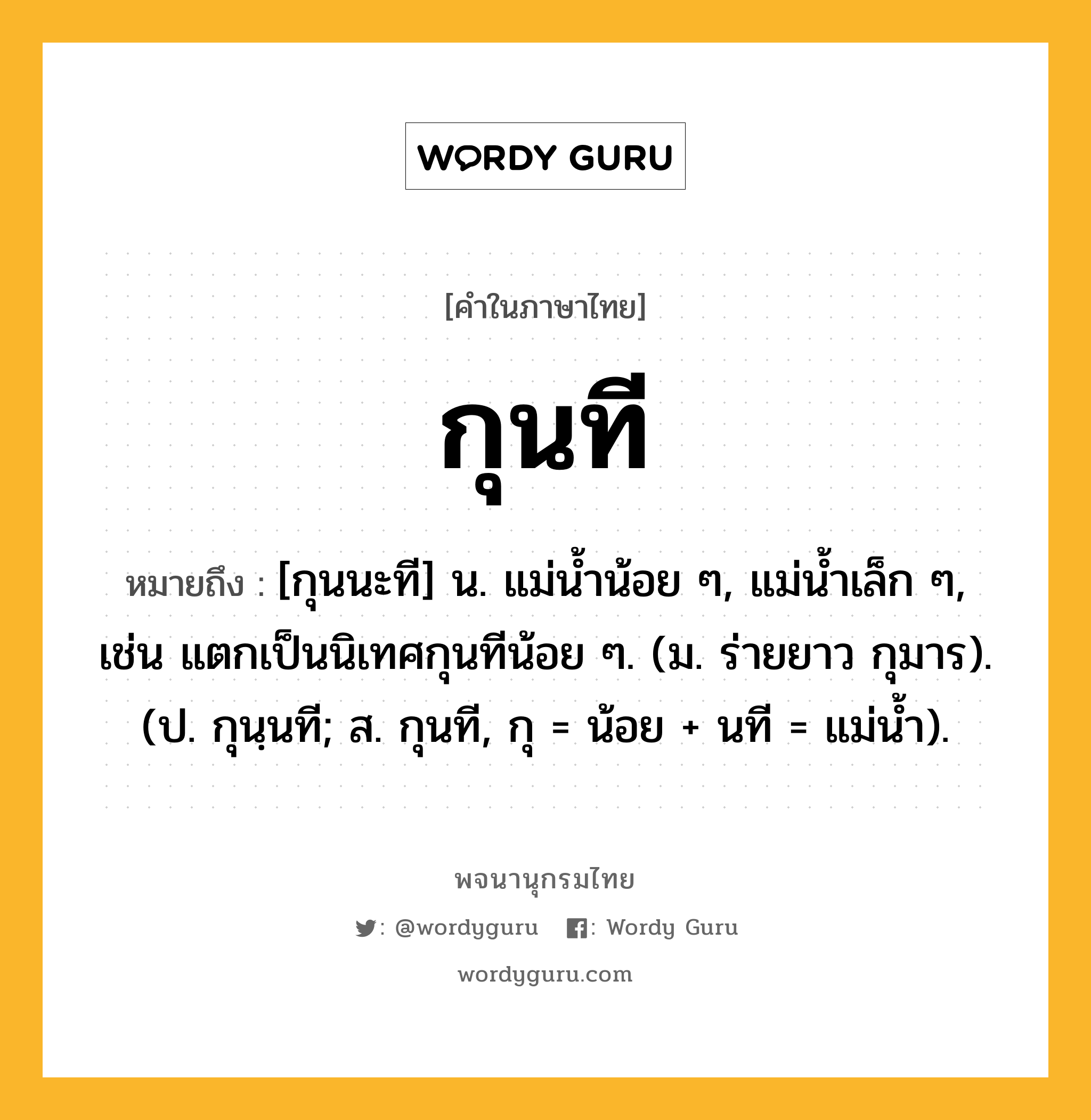 กุนที ความหมาย หมายถึงอะไร?, คำในภาษาไทย กุนที หมายถึง [กุนนะที] น. แม่นํ้าน้อย ๆ, แม่นํ้าเล็ก ๆ, เช่น แตกเป็นนิเทศกุนทีน้อย ๆ. (ม. ร่ายยาว กุมาร). (ป. กุนฺนที; ส. กุนที, กุ = น้อย + นที = แม่นํ้า).