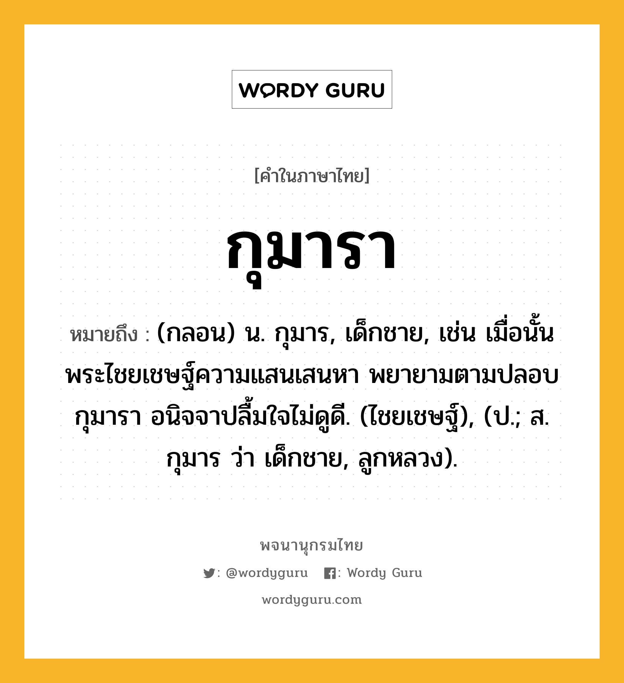 กุมารา ความหมาย หมายถึงอะไร?, คำในภาษาไทย กุมารา หมายถึง (กลอน) น. กุมาร, เด็กชาย, เช่น เมื่อนั้น พระไชยเชษฐ์ความแสนเสนหา พยายามตามปลอบกุมารา อนิจจาปลื้มใจไม่ดูดี. (ไชยเชษฐ์), (ป.; ส. กุมาร ว่า เด็กชาย, ลูกหลวง).