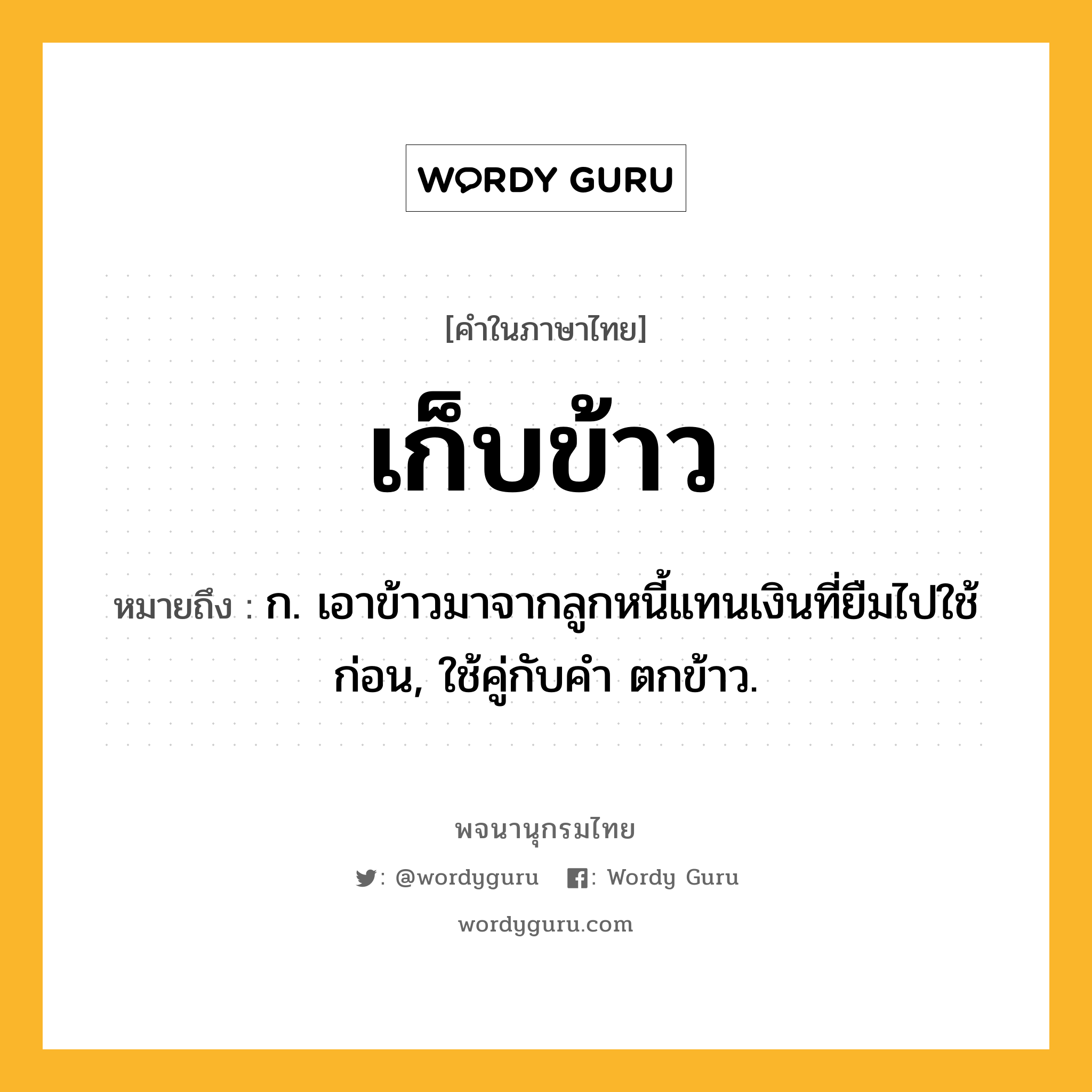 เก็บข้าว ความหมาย หมายถึงอะไร?, คำในภาษาไทย เก็บข้าว หมายถึง ก. เอาข้าวมาจากลูกหนี้แทนเงินที่ยืมไปใช้ก่อน, ใช้คู่กับคำ ตกข้าว.