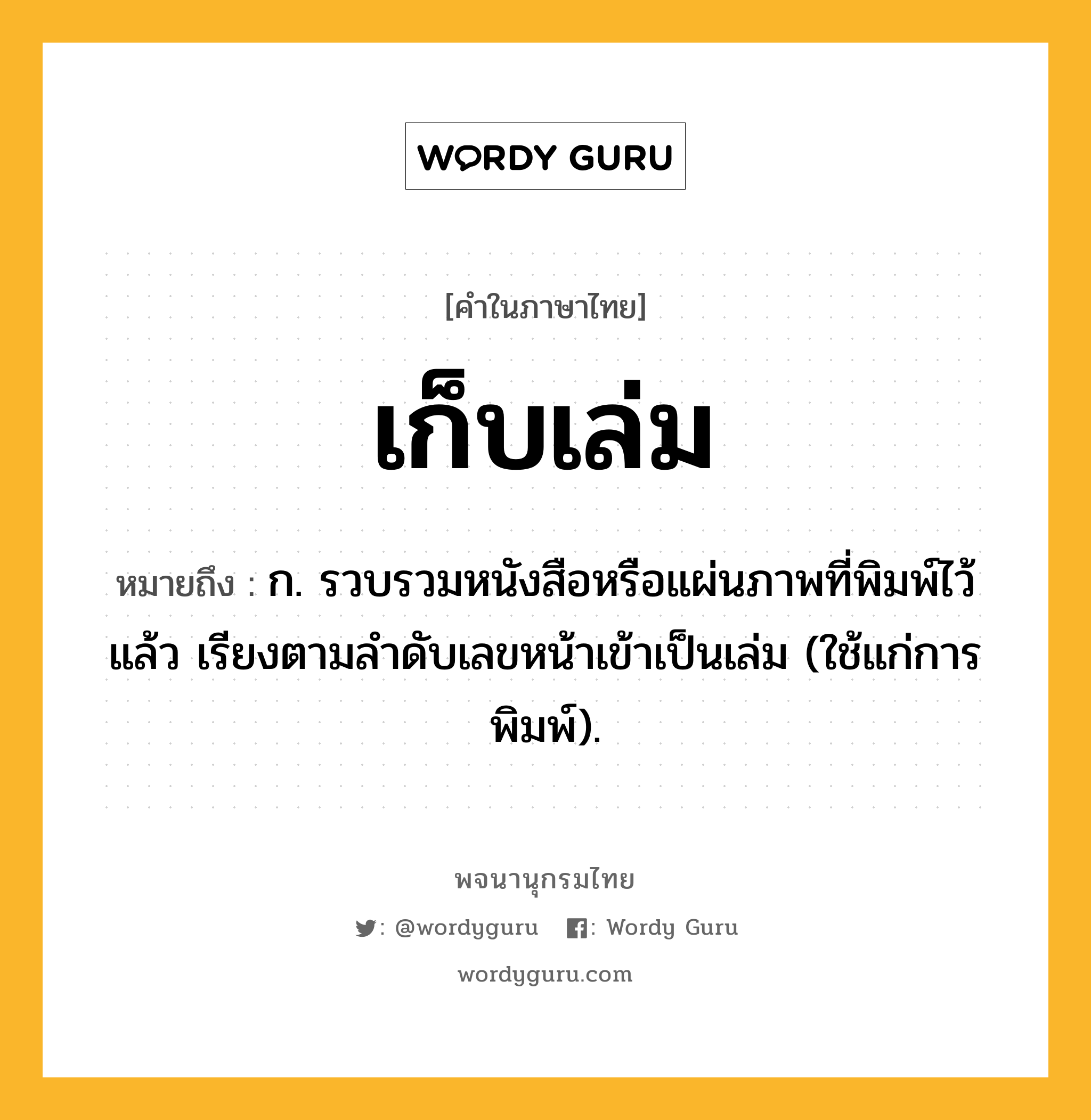 เก็บเล่ม หมายถึงอะไร?, คำในภาษาไทย เก็บเล่ม หมายถึง ก. รวบรวมหนังสือหรือแผ่นภาพที่พิมพ์ไว้แล้ว เรียงตามลําดับเลขหน้าเข้าเป็นเล่ม (ใช้แก่การพิมพ์).