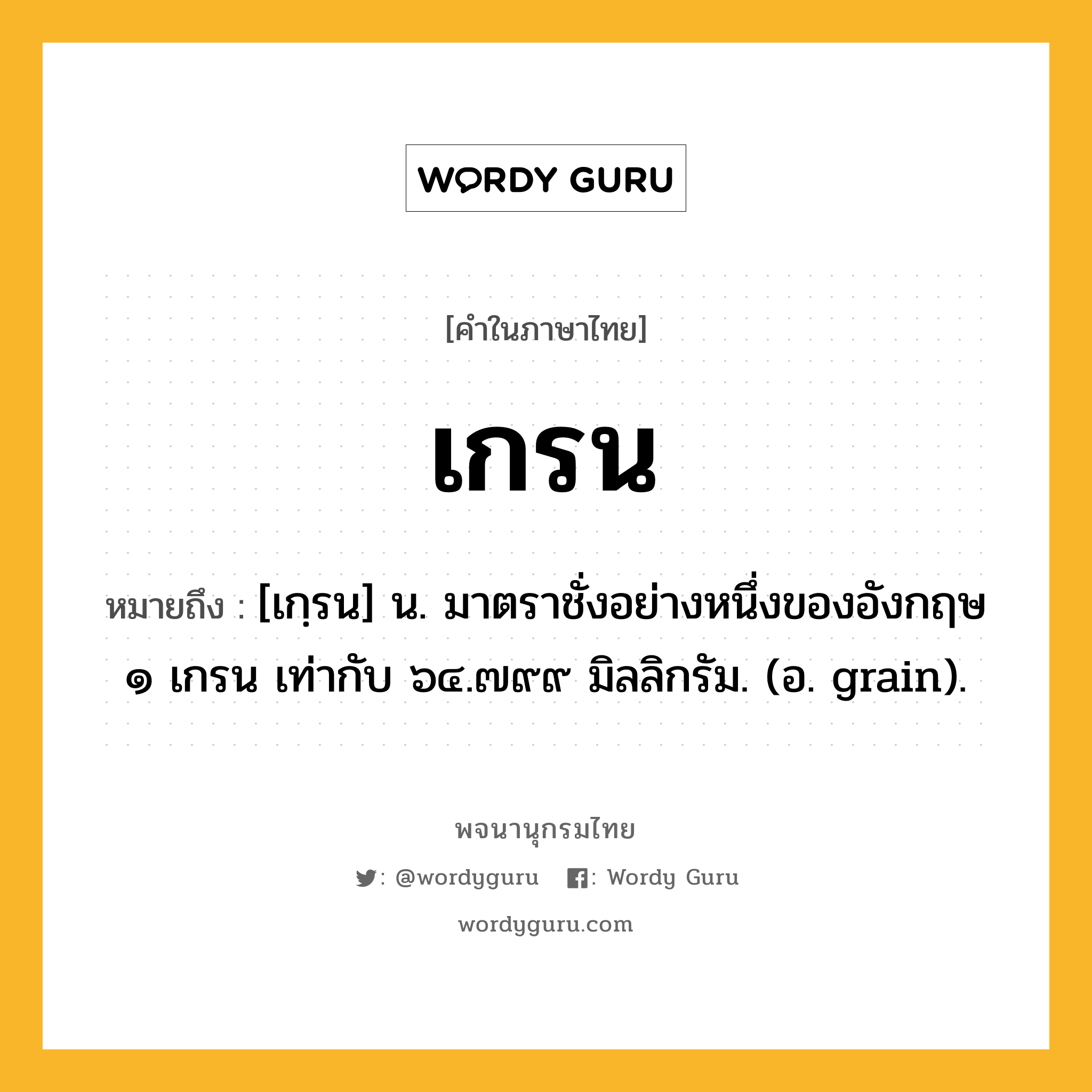 เกรน ความหมาย หมายถึงอะไร?, คำในภาษาไทย เกรน หมายถึง [เกฺรน] น. มาตราชั่งอย่างหนึ่งของอังกฤษ ๑ เกรน เท่ากับ ๖๔.๗๙๙ มิลลิกรัม. (อ. grain).