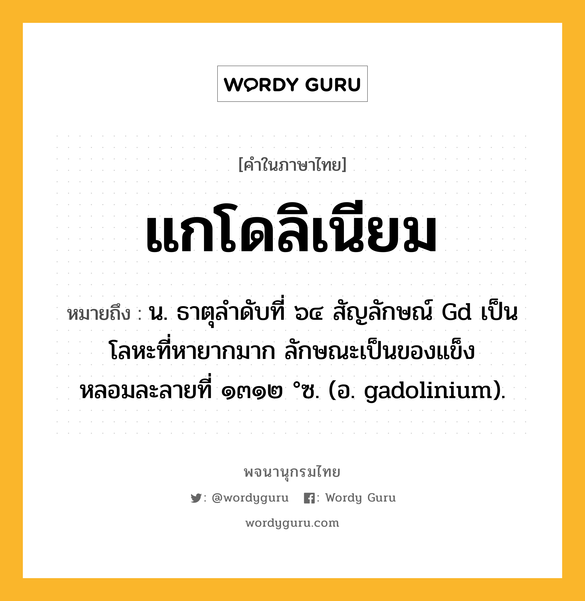 แกโดลิเนียม หมายถึงอะไร?, คำในภาษาไทย แกโดลิเนียม หมายถึง น. ธาตุลําดับที่ ๖๔ สัญลักษณ์ Gd เป็นโลหะที่หายากมาก ลักษณะเป็นของแข็ง หลอมละลายที่ ๑๓๑๒ °ซ. (อ. gadolinium).