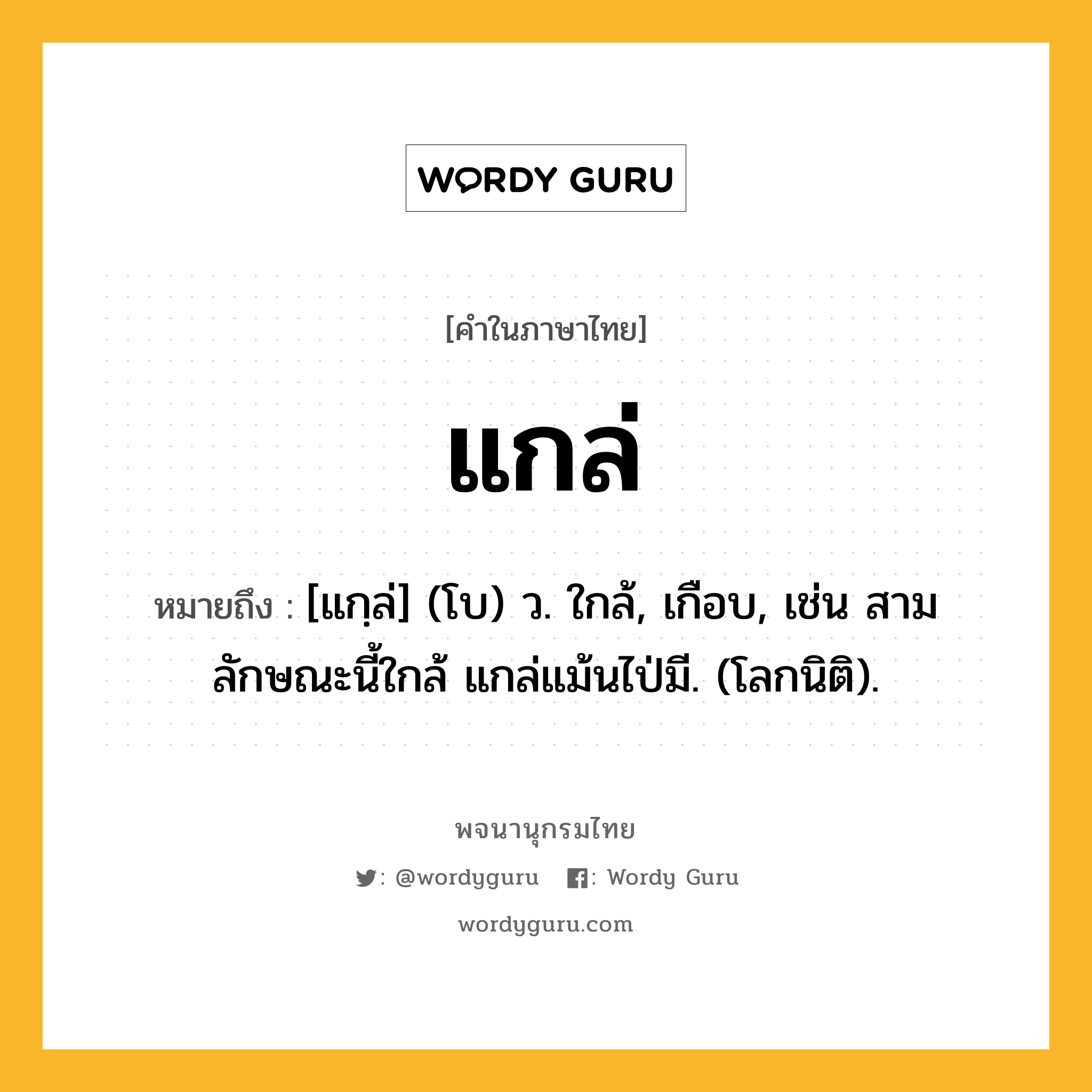 แกล่ ความหมาย หมายถึงอะไร?, คำในภาษาไทย แกล่ หมายถึง [แกฺล่] (โบ) ว. ใกล้, เกือบ, เช่น สามลักษณะนี้ใกล้ แกล่แม้นไป่มี. (โลกนิติ).