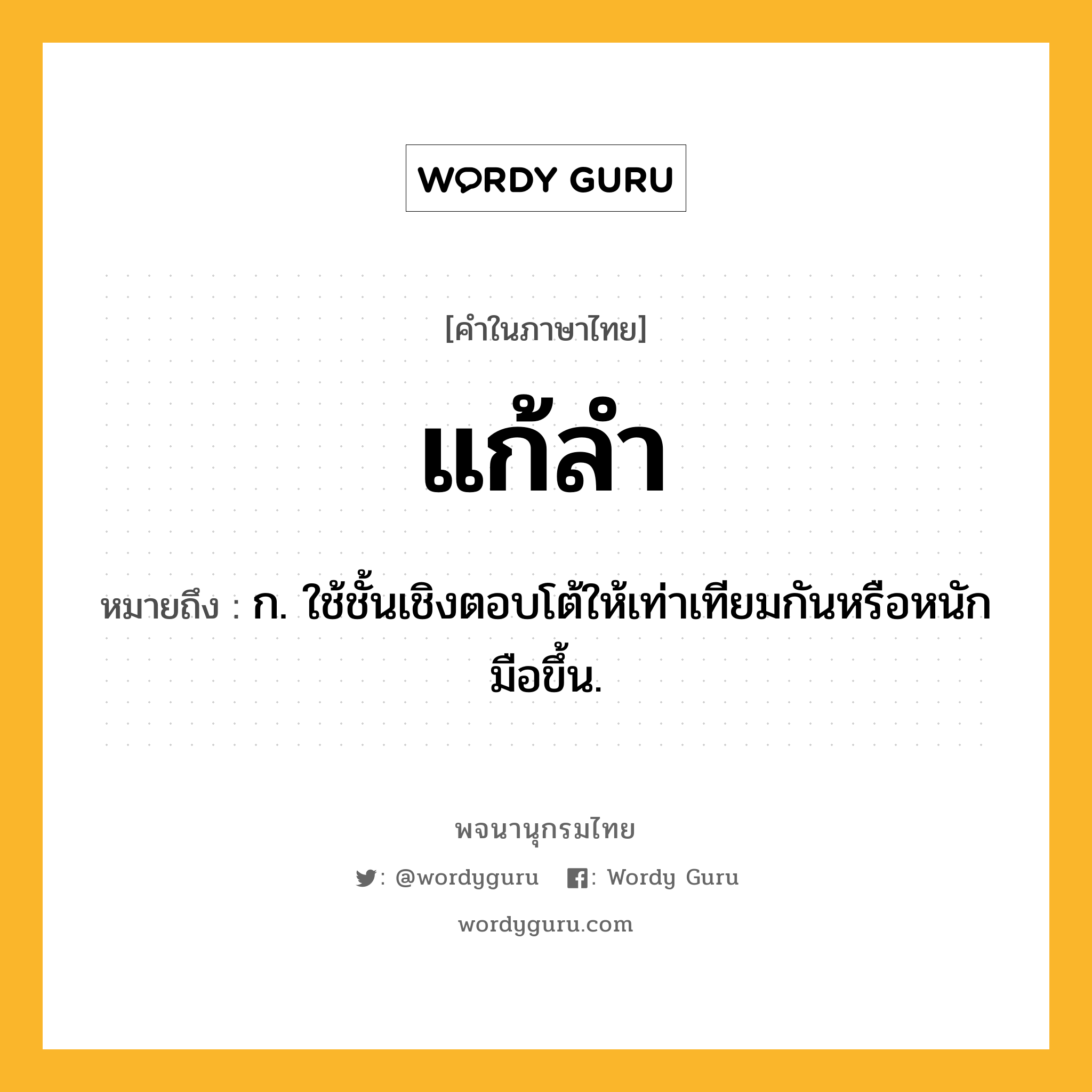 แก้ลำ หมายถึงอะไร?, คำในภาษาไทย แก้ลำ หมายถึง ก. ใช้ชั้นเชิงตอบโต้ให้เท่าเทียมกันหรือหนักมือขึ้น.