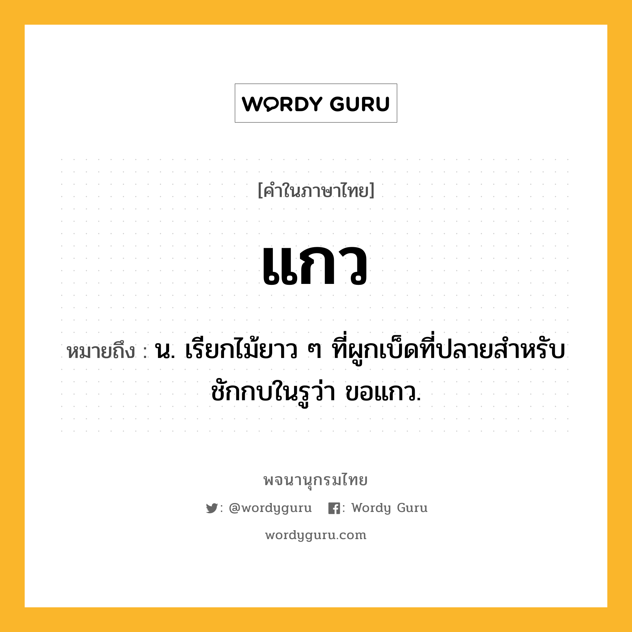 แกว ความหมาย หมายถึงอะไร?, คำในภาษาไทย แกว หมายถึง น. เรียกไม้ยาว ๆ ที่ผูกเบ็ดที่ปลายสําหรับชักกบในรูว่า ขอแกว.