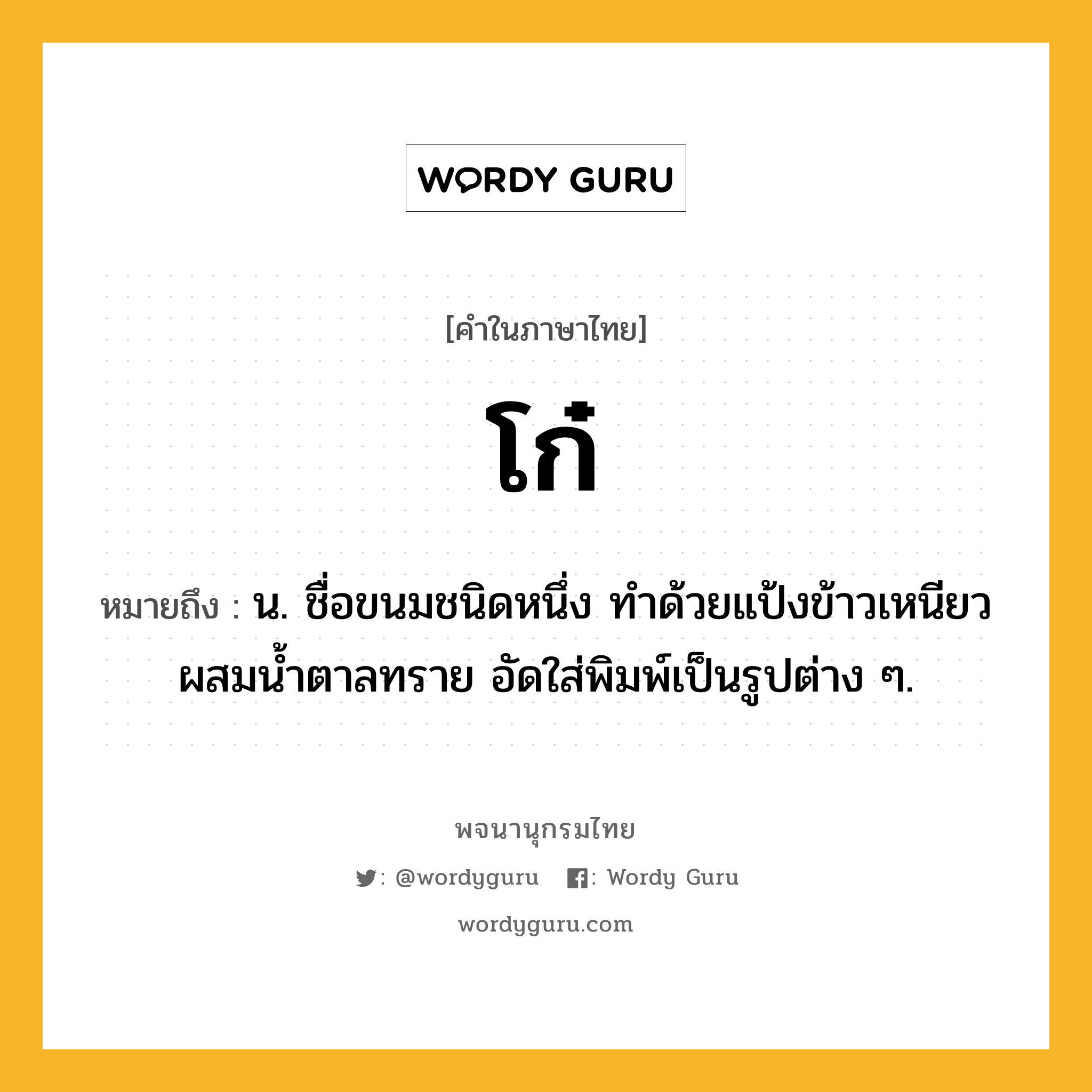 โก๋ หมายถึงอะไร?, คำในภาษาไทย โก๋ หมายถึง น. ชื่อขนมชนิดหนึ่ง ทําด้วยแป้งข้าวเหนียวผสมนํ้าตาลทราย อัดใส่พิมพ์เป็นรูปต่าง ๆ.