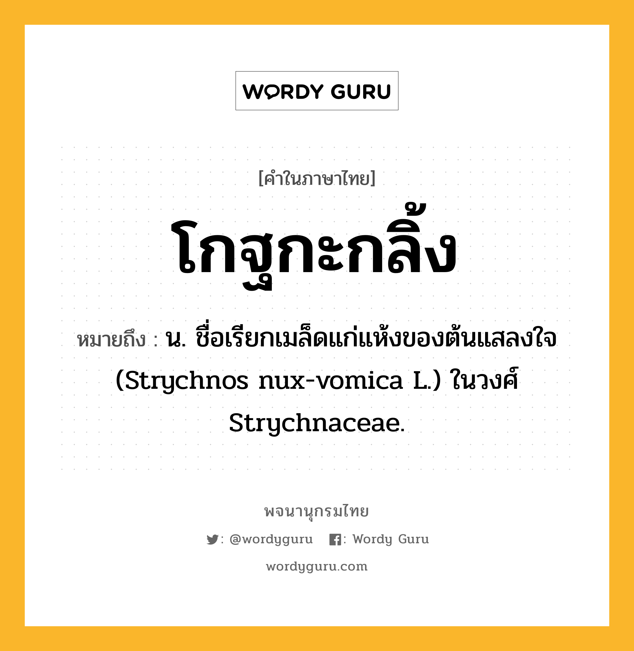 โกฐกะกลิ้ง หมายถึงอะไร?, คำในภาษาไทย โกฐกะกลิ้ง หมายถึง น. ชื่อเรียกเมล็ดแก่แห้งของต้นแสลงใจ (Strychnos nux-vomica L.) ในวงศ์ Strychnaceae.