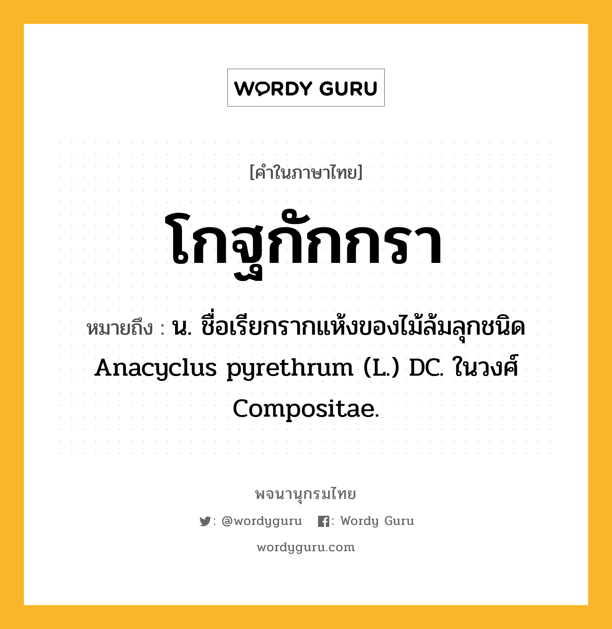 โกฐกักกรา หมายถึงอะไร?, คำในภาษาไทย โกฐกักกรา หมายถึง น. ชื่อเรียกรากแห้งของไม้ล้มลุกชนิด Anacyclus pyrethrum (L.) DC. ในวงศ์ Compositae.