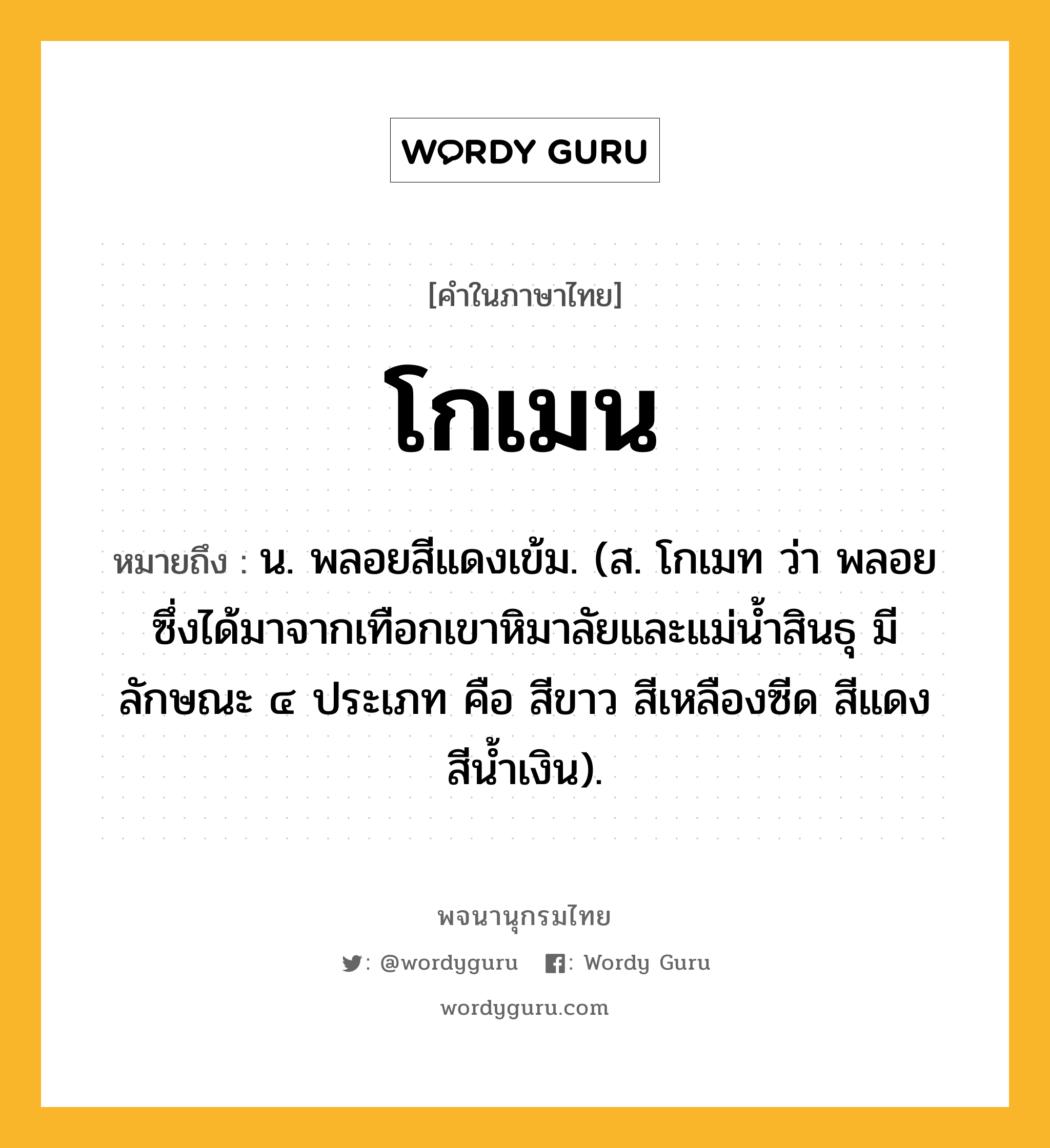 โกเมน ความหมาย หมายถึงอะไร?, คำในภาษาไทย โกเมน หมายถึง น. พลอยสีแดงเข้ม. (ส. โกเมท ว่า พลอยซึ่งได้มาจากเทือกเขาหิมาลัยและแม่นํ้าสินธุ มีลักษณะ ๔ ประเภท คือ สีขาว สีเหลืองซีด สีแดง สีนํ้าเงิน).