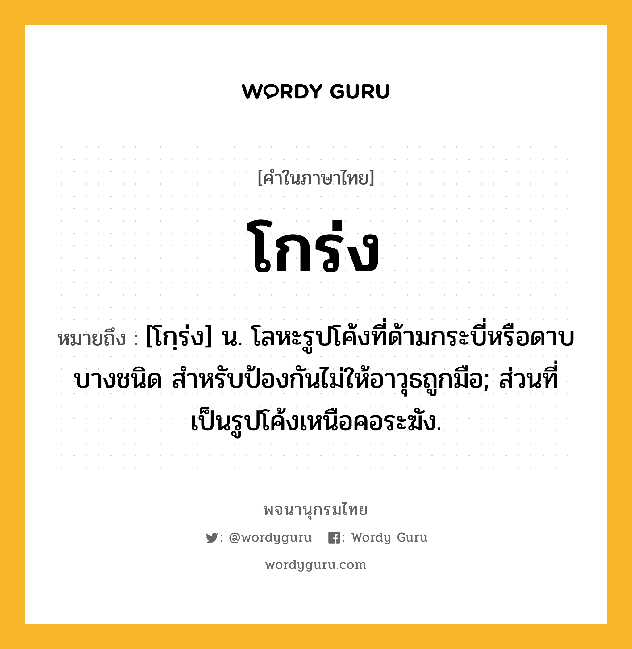 โกร่ง ความหมาย หมายถึงอะไร?, คำในภาษาไทย โกร่ง หมายถึง [โกฺร่ง] น. โลหะรูปโค้งที่ด้ามกระบี่หรือดาบบางชนิด สําหรับป้องกันไม่ให้อาวุธถูกมือ; ส่วนที่เป็นรูปโค้งเหนือคอระฆัง.