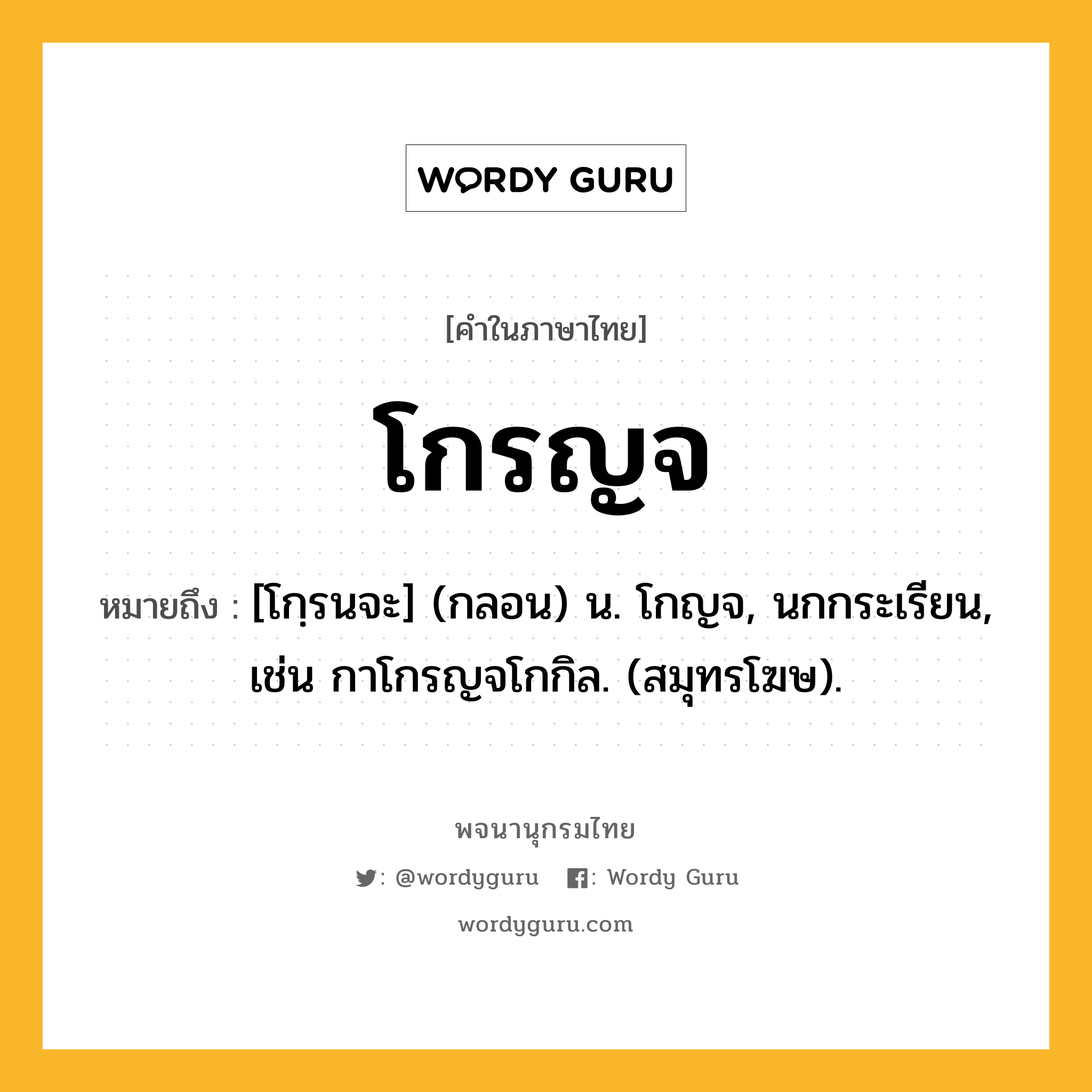 โกรญจ หมายถึงอะไร?, คำในภาษาไทย โกรญจ หมายถึง [โกฺรนจะ] (กลอน) น. โกญจ, นกกระเรียน, เช่น กาโกรญจโกกิล. (สมุทรโฆษ).