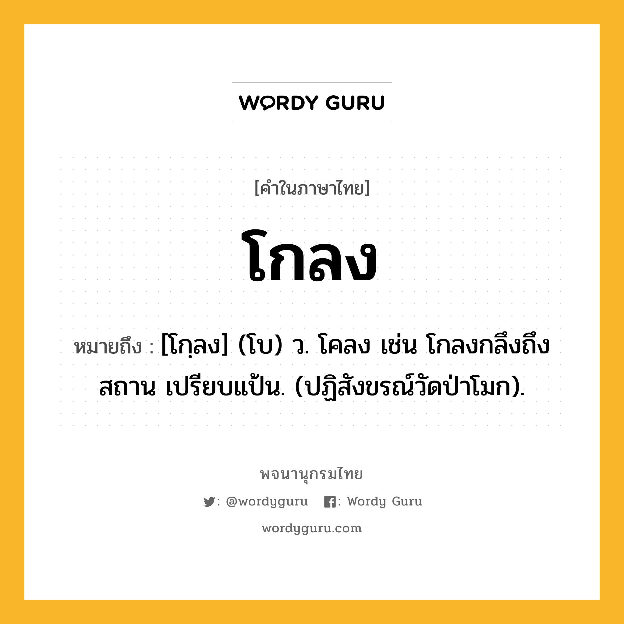 โกลง หมายถึงอะไร?, คำในภาษาไทย โกลง หมายถึง [โกฺลง] (โบ) ว. โคลง เช่น โกลงกลึงถึงสถาน เปรียบแป้น. (ปฏิสังขรณ์วัดป่าโมก).