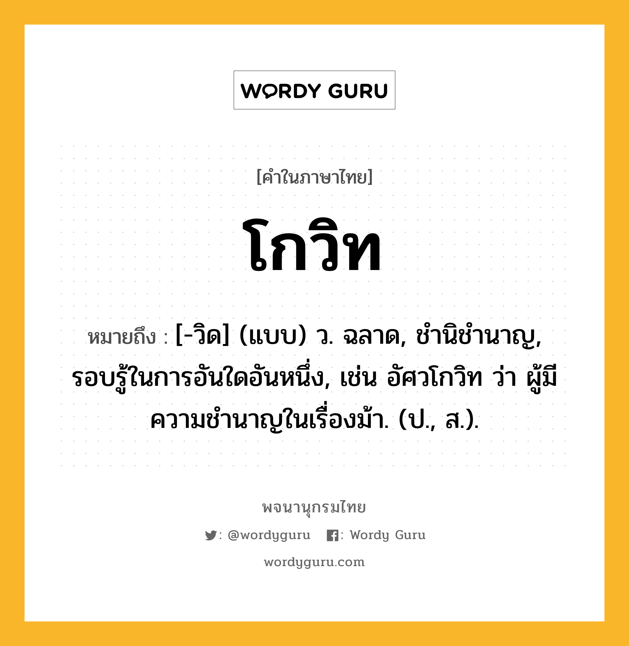โกวิท ความหมาย หมายถึงอะไร?, คำในภาษาไทย โกวิท หมายถึง [-วิด] (แบบ) ว. ฉลาด, ชํานิชํานาญ, รอบรู้ในการอันใดอันหนึ่ง, เช่น อัศวโกวิท ว่า ผู้มีความชํานาญในเรื่องม้า. (ป., ส.).