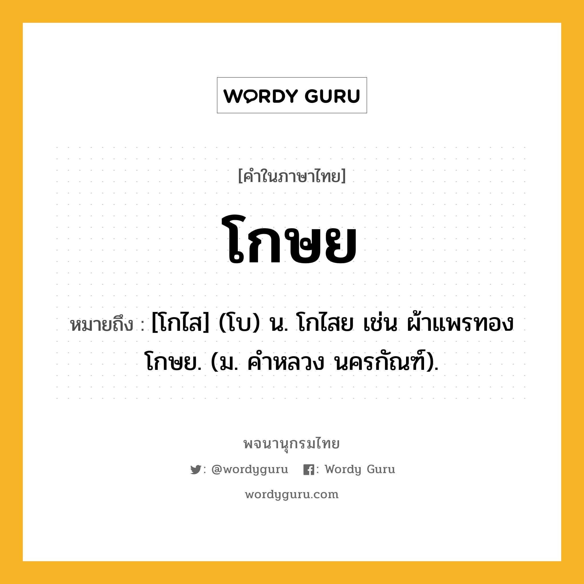 โกษย หมายถึงอะไร?, คำในภาษาไทย โกษย หมายถึง [โกไส] (โบ) น. โกไสย เช่น ผ้าแพรทองโกษย. (ม. คําหลวง นครกัณฑ์).