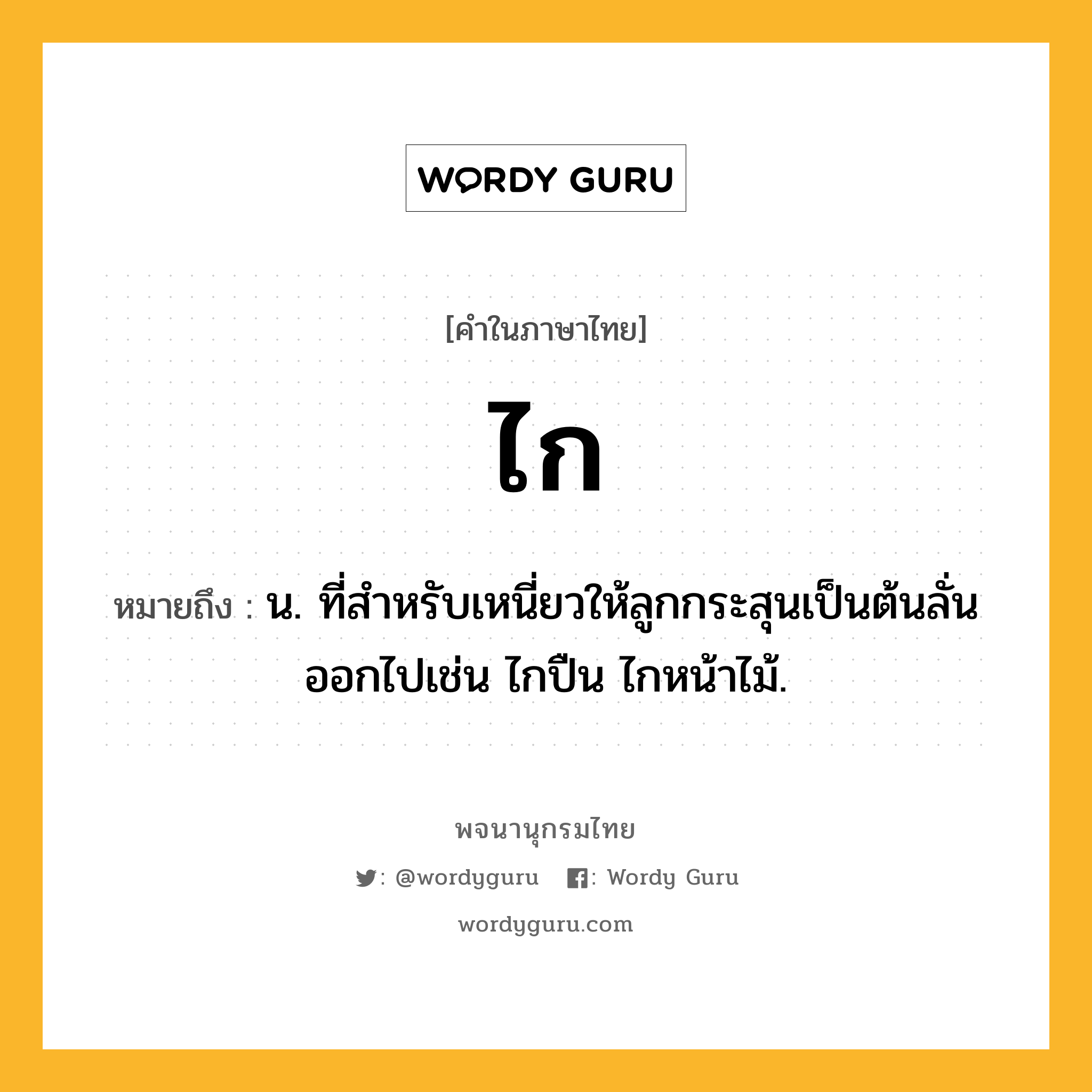 ไก ความหมาย หมายถึงอะไร?, คำในภาษาไทย ไก หมายถึง น. ที่สําหรับเหนี่ยวให้ลูกกระสุนเป็นต้นลั่นออกไปเช่น ไกปืน ไกหน้าไม้.