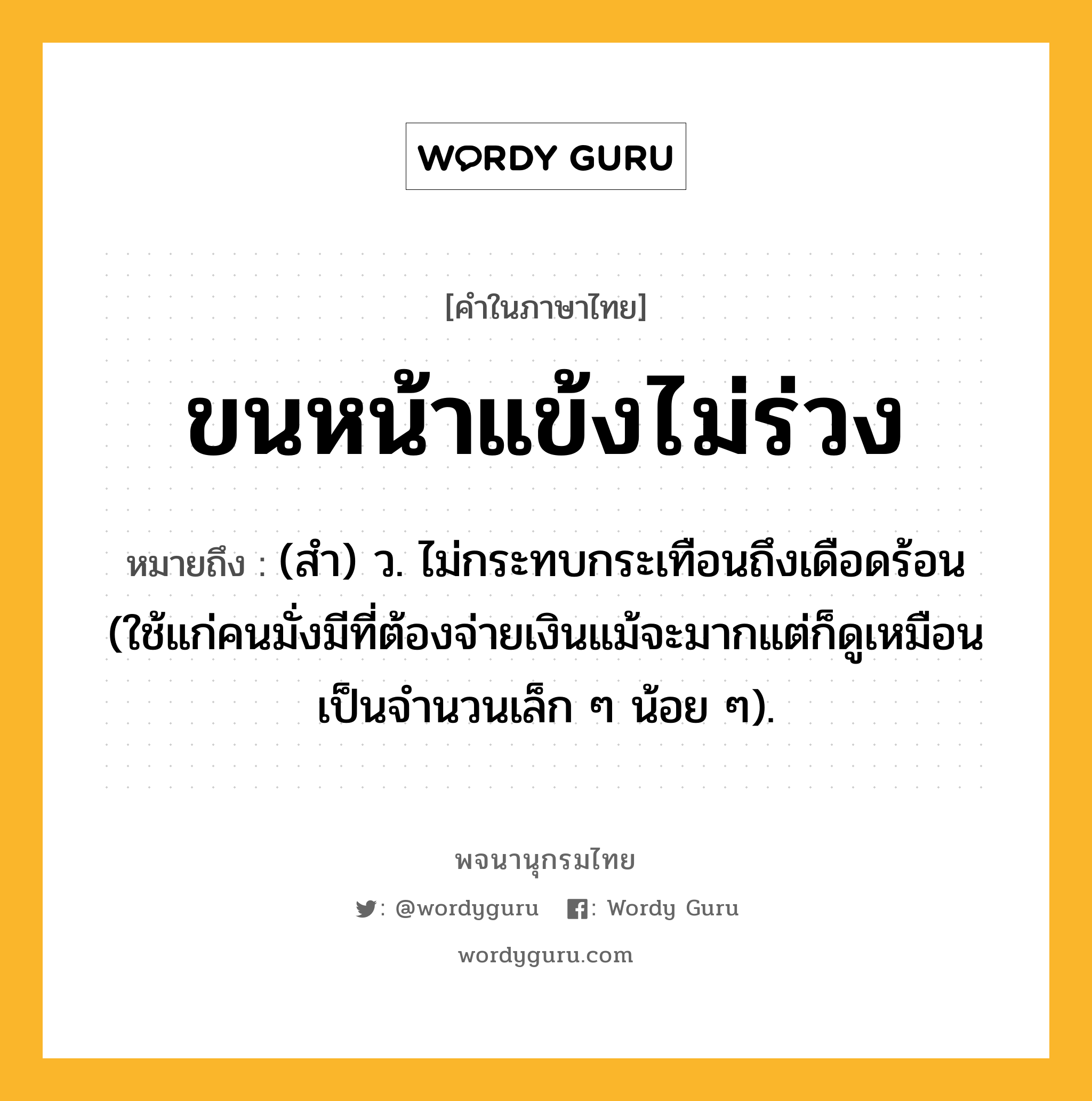 ขนหน้าแข้งไม่ร่วง ความหมาย หมายถึงอะไร?, คำในภาษาไทย ขนหน้าแข้งไม่ร่วง หมายถึง (สํา) ว. ไม่กระทบกระเทือนถึงเดือดร้อน (ใช้แก่คนมั่งมีที่ต้องจ่ายเงินแม้จะมากแต่ก็ดูเหมือนเป็นจํานวนเล็ก ๆ น้อย ๆ).