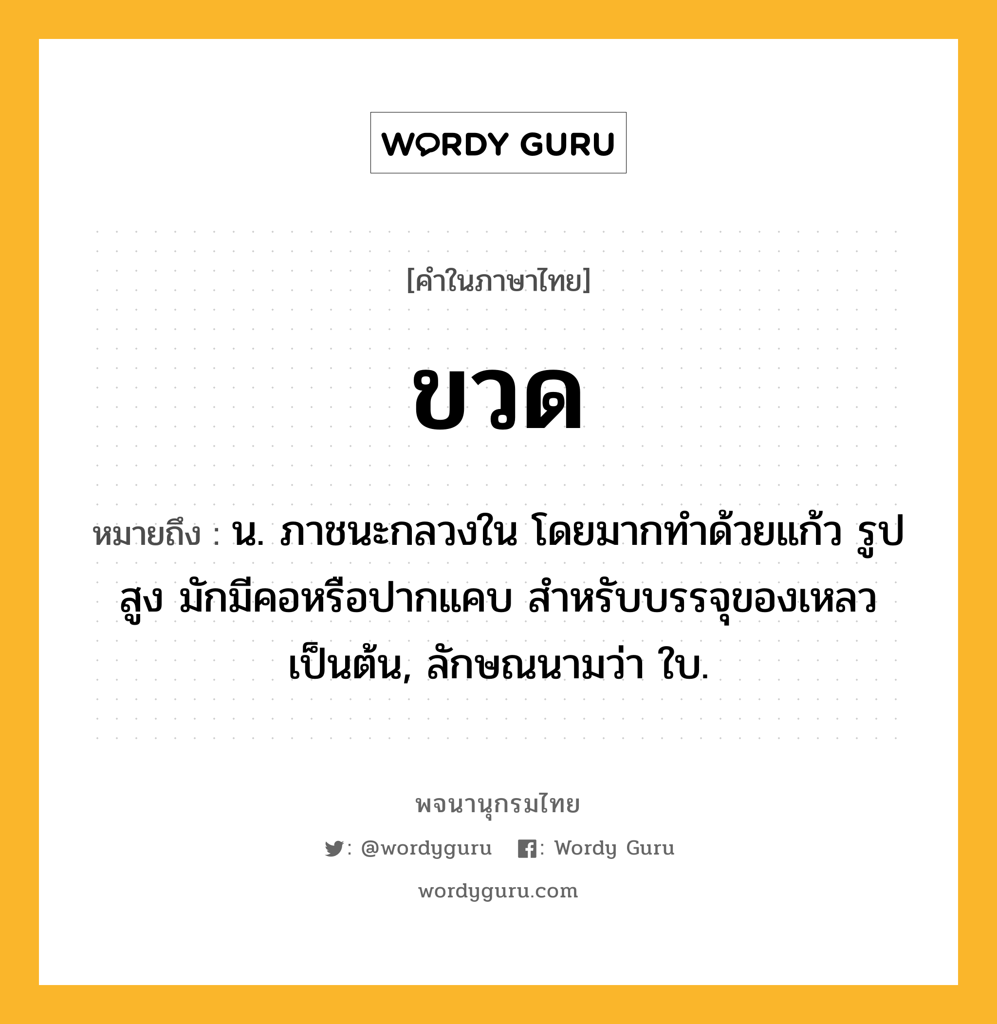ขวด หมายถึงอะไร?, คำในภาษาไทย ขวด หมายถึง น. ภาชนะกลวงใน โดยมากทําด้วยแก้ว รูปสูง มักมีคอหรือปากแคบ สําหรับบรรจุของเหลวเป็นต้น, ลักษณนามว่า ใบ.