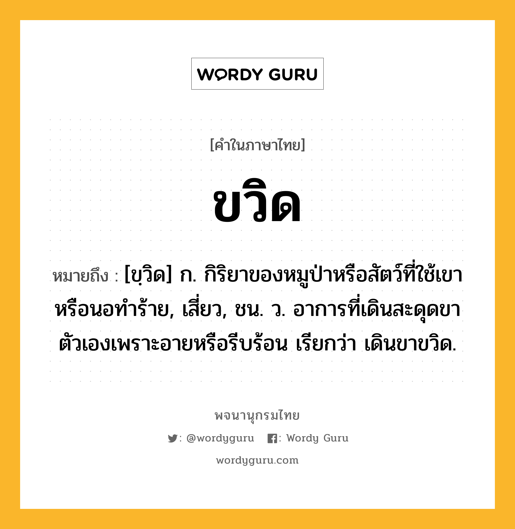 ขวิด หมายถึงอะไร?, คำในภาษาไทย ขวิด หมายถึง [ขฺวิด] ก. กิริยาของหมูป่าหรือสัตว์ที่ใช้เขาหรือนอทําร้าย, เสี่ยว, ชน. ว. อาการที่เดินสะดุดขาตัวเองเพราะอายหรือรีบร้อน เรียกว่า เดินขาขวิด.