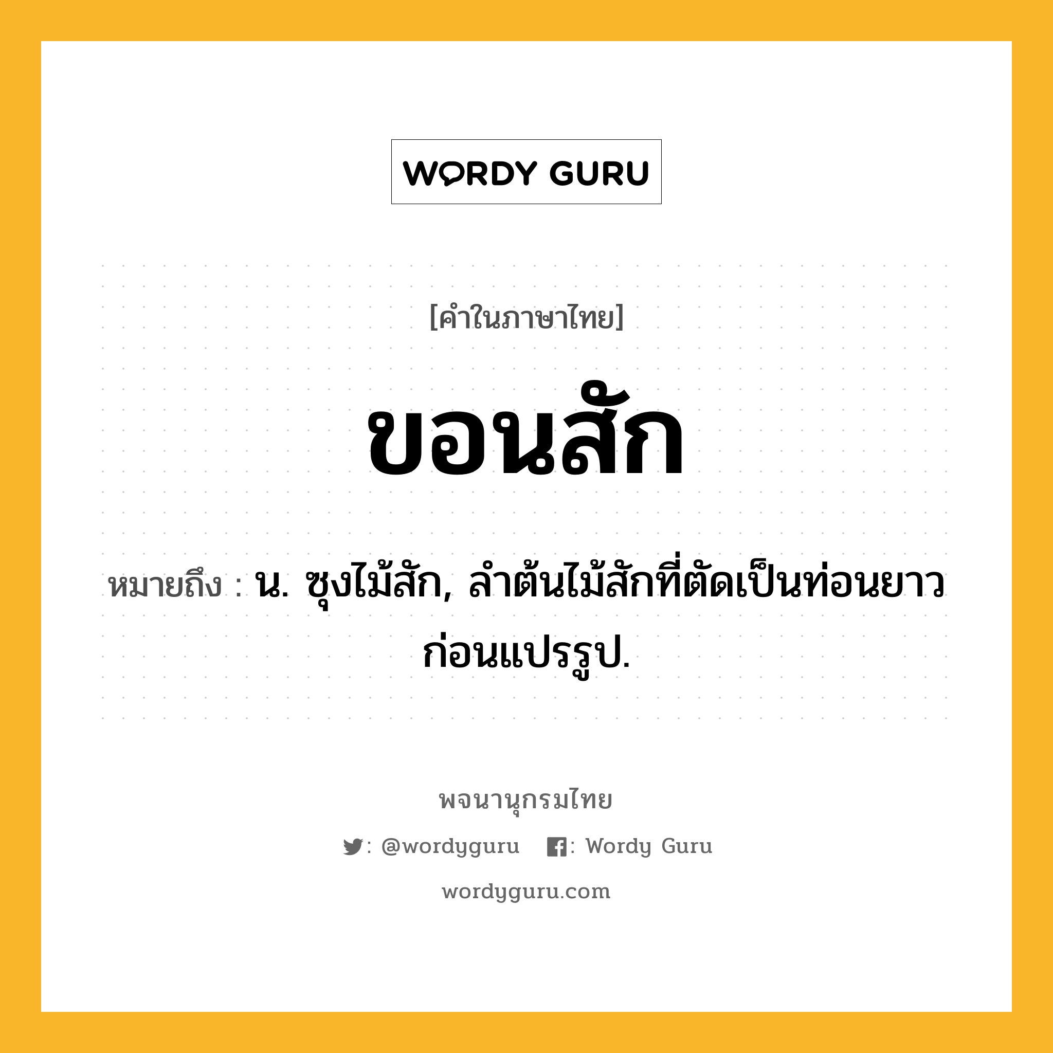 ขอนสัก หมายถึงอะไร?, คำในภาษาไทย ขอนสัก หมายถึง น. ซุงไม้สัก, ลำต้นไม้สักที่ตัดเป็นท่อนยาวก่อนแปรรูป.