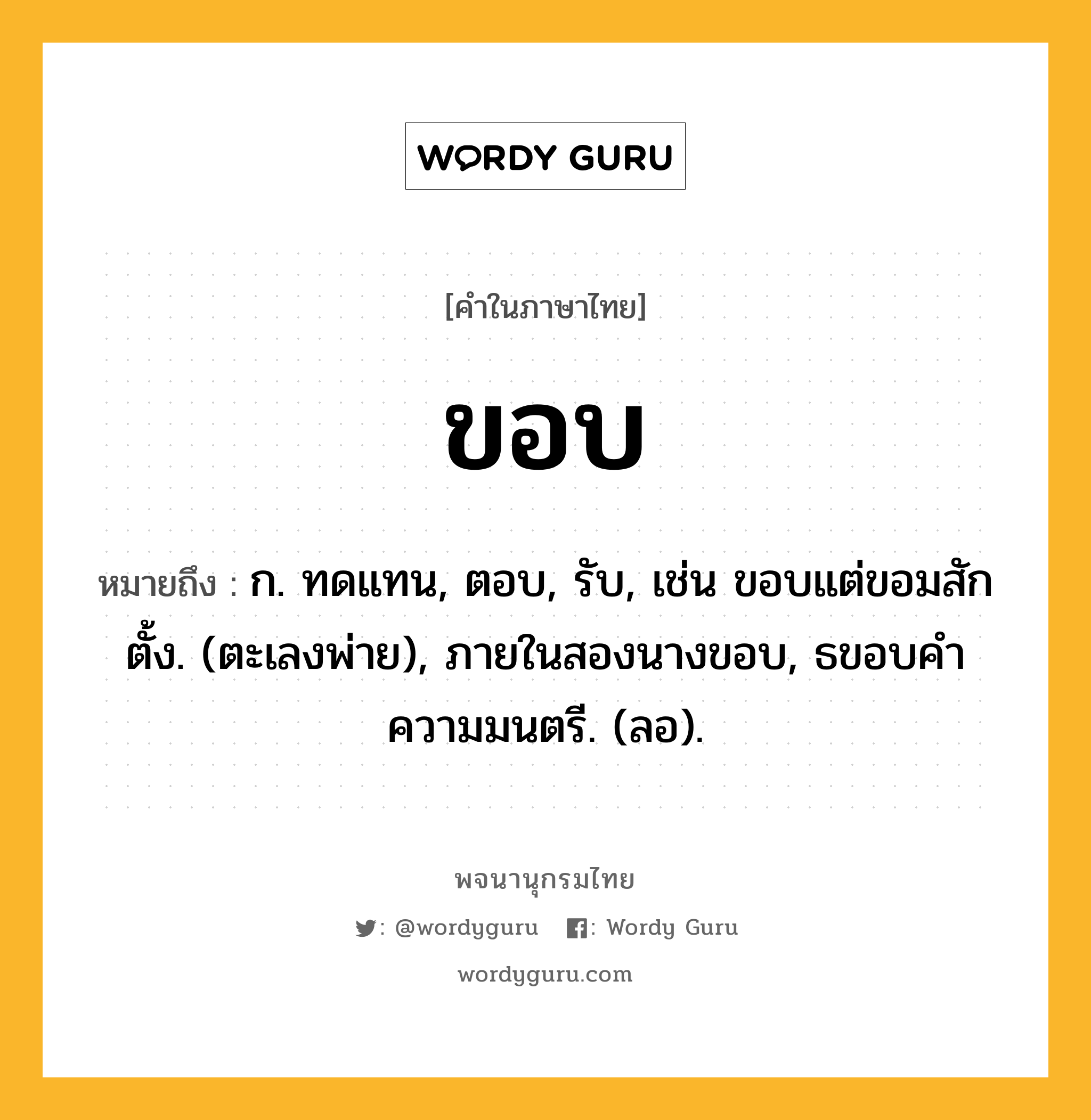 ขอบ ความหมาย หมายถึงอะไร?, คำในภาษาไทย ขอบ หมายถึง ก. ทดแทน, ตอบ, รับ, เช่น ขอบแต่ขอมสักตั้ง. (ตะเลงพ่าย), ภายในสองนางขอบ, ธขอบคําความมนตรี. (ลอ).