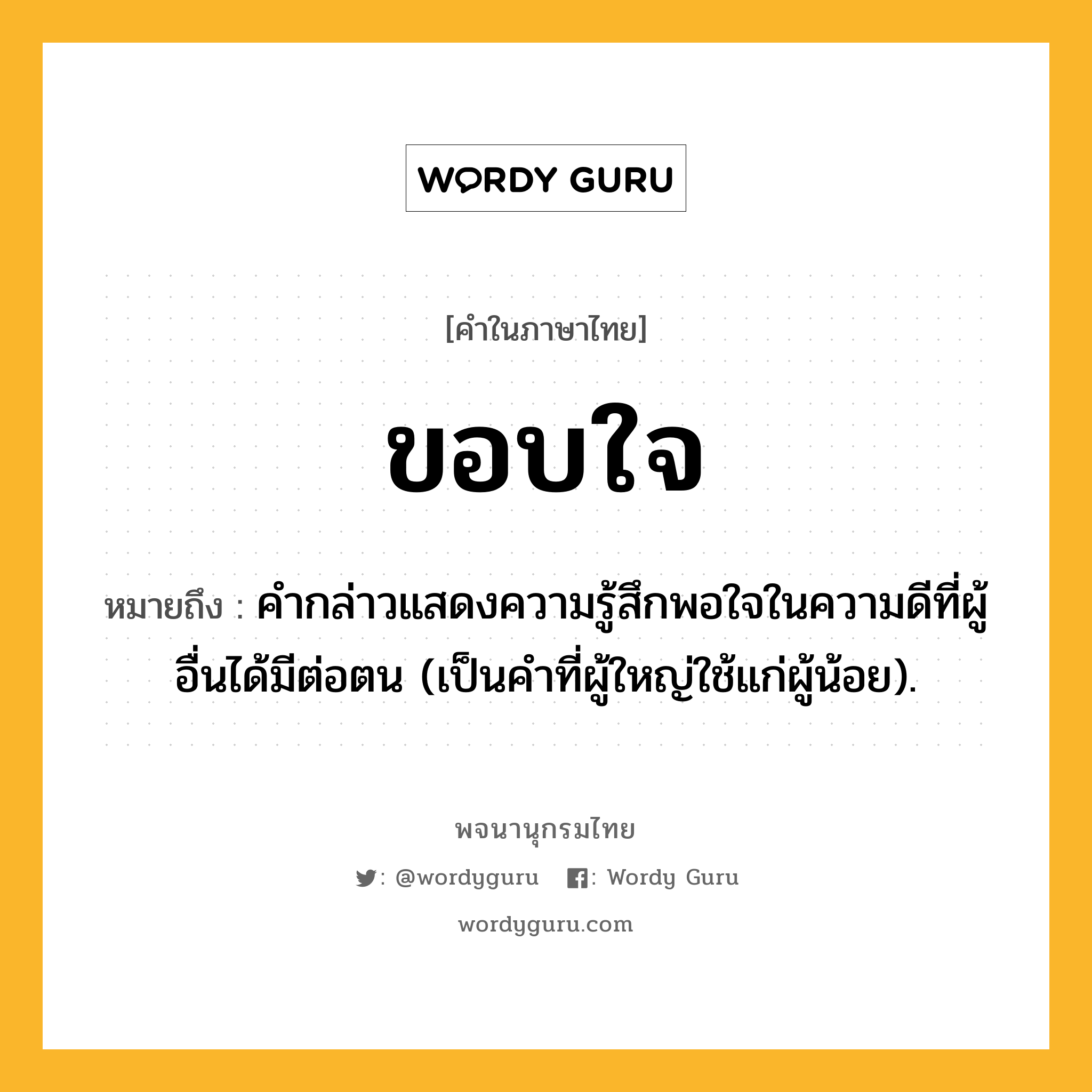 ขอบใจ ความหมาย หมายถึงอะไร?, คำในภาษาไทย ขอบใจ หมายถึง คํากล่าวแสดงความรู้สึกพอใจในความดีที่ผู้อื่นได้มีต่อตน (เป็นคําที่ผู้ใหญ่ใช้แก่ผู้น้อย).