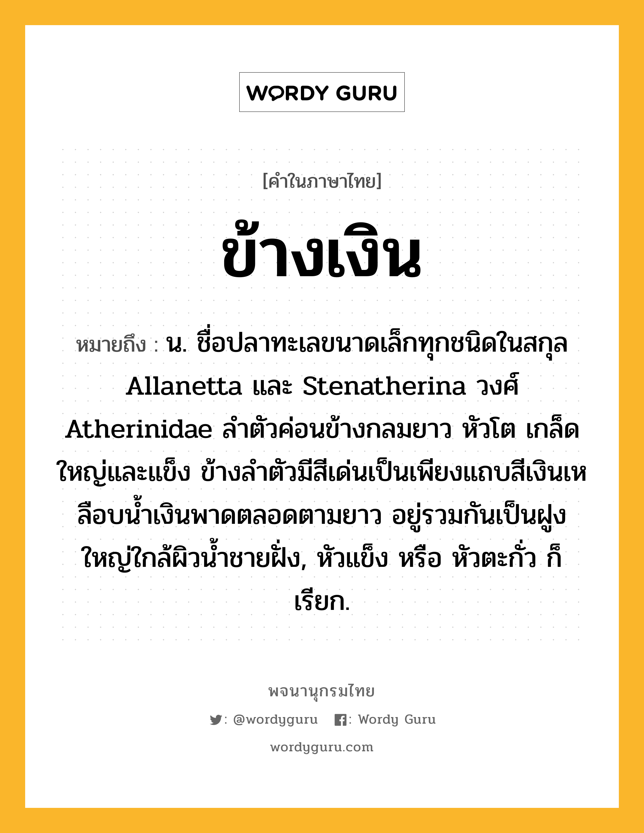 ข้างเงิน ความหมาย หมายถึงอะไร?, คำในภาษาไทย ข้างเงิน หมายถึง น. ชื่อปลาทะเลขนาดเล็กทุกชนิดในสกุล Allanetta และ Stenatherina วงศ์ Atherinidae ลําตัวค่อนข้างกลมยาว หัวโต เกล็ดใหญ่และแข็ง ข้างลําตัวมีสีเด่นเป็นเพียงแถบสีเงินเหลือบนํ้าเงินพาดตลอดตามยาว อยู่รวมกันเป็นฝูงใหญ่ใกล้ผิวนํ้าชายฝั่ง, หัวแข็ง หรือ หัวตะกั่ว ก็เรียก.