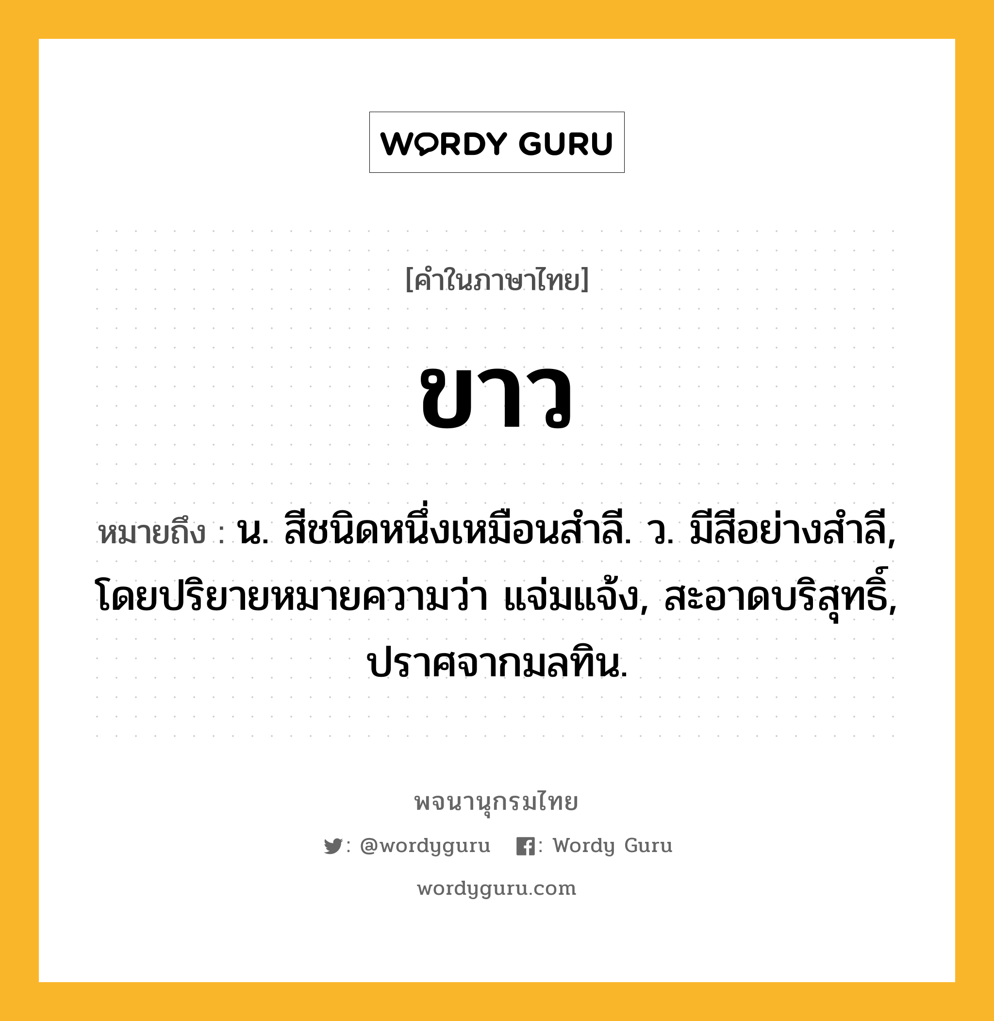 ขาว ความหมาย หมายถึงอะไร?, คำในภาษาไทย ขาว หมายถึง น. สีชนิดหนึ่งเหมือนสําลี. ว. มีสีอย่างสำลี, โดยปริยายหมายความว่า แจ่มแจ้ง, สะอาดบริสุทธิ์, ปราศจากมลทิน.