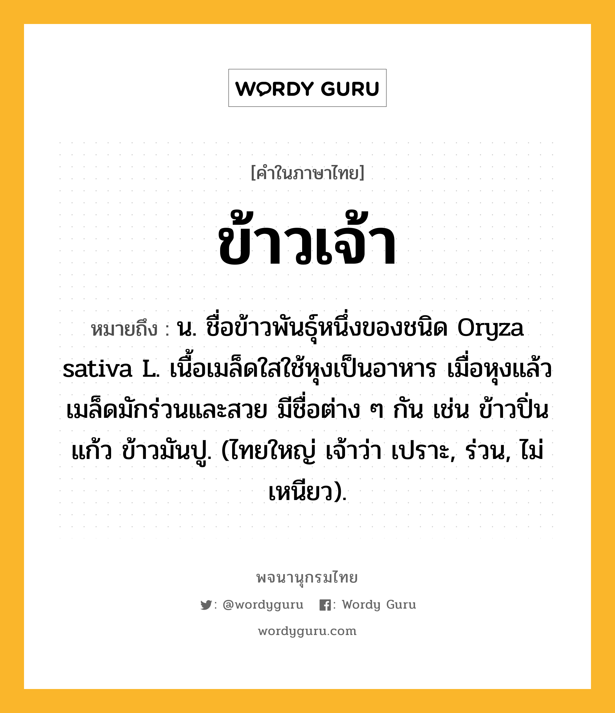 ข้าวเจ้า ความหมาย หมายถึงอะไร?, คำในภาษาไทย ข้าวเจ้า หมายถึง น. ชื่อข้าวพันธุ์หนึ่งของชนิด Oryza sativa L. เนื้อเมล็ดใสใช้หุงเป็นอาหาร เมื่อหุงแล้วเมล็ดมักร่วนและสวย มีชื่อต่าง ๆ กัน เช่น ข้าวปิ่นแก้ว ข้าวมันปู. (ไทยใหญ่ เจ้าว่า เปราะ, ร่วน, ไม่เหนียว).