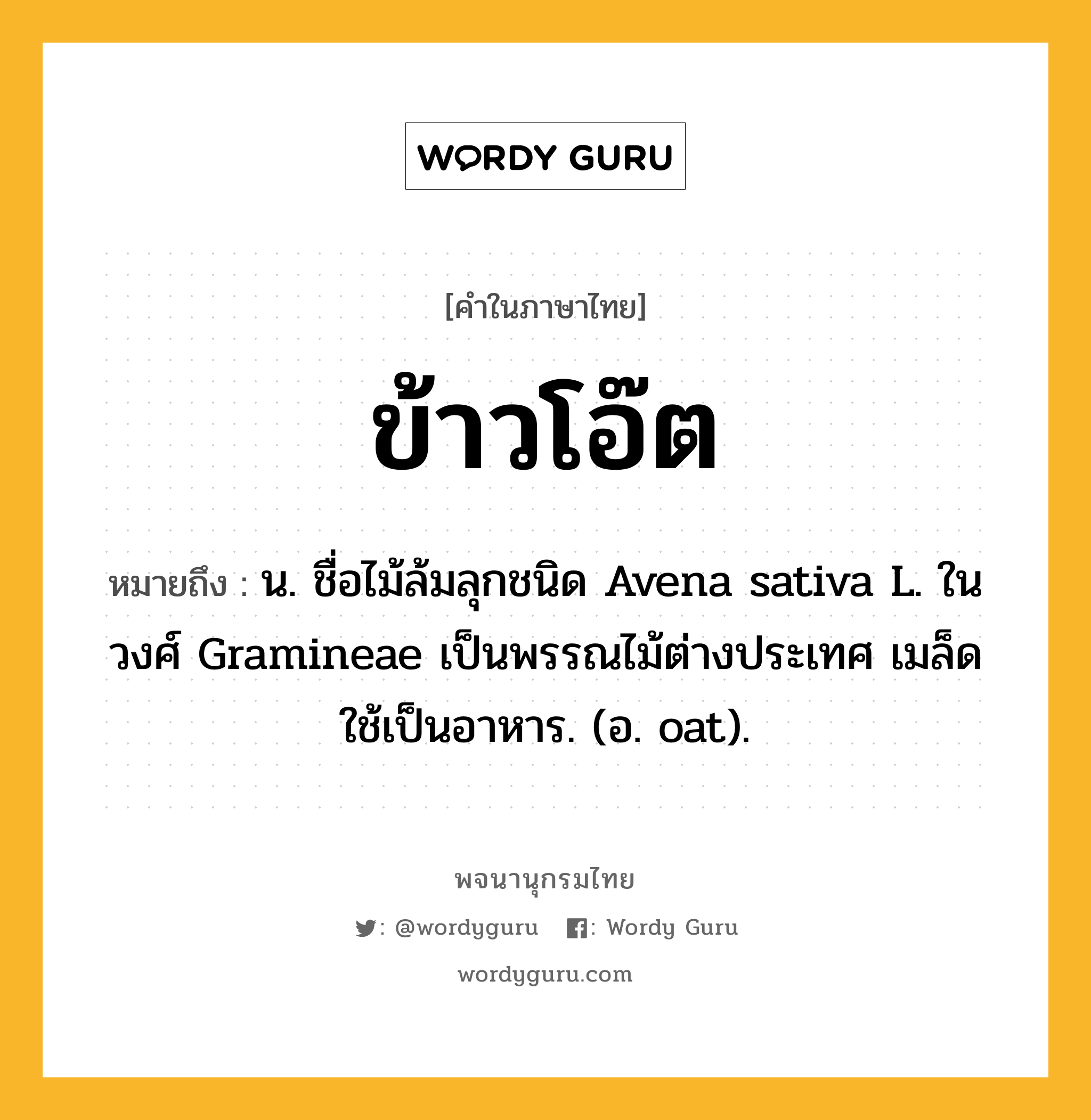 ข้าวโอ๊ต ความหมาย หมายถึงอะไร?, คำในภาษาไทย ข้าวโอ๊ต หมายถึง น. ชื่อไม้ล้มลุกชนิด Avena sativa L. ในวงศ์ Gramineae เป็นพรรณไม้ต่างประเทศ เมล็ดใช้เป็นอาหาร. (อ. oat).