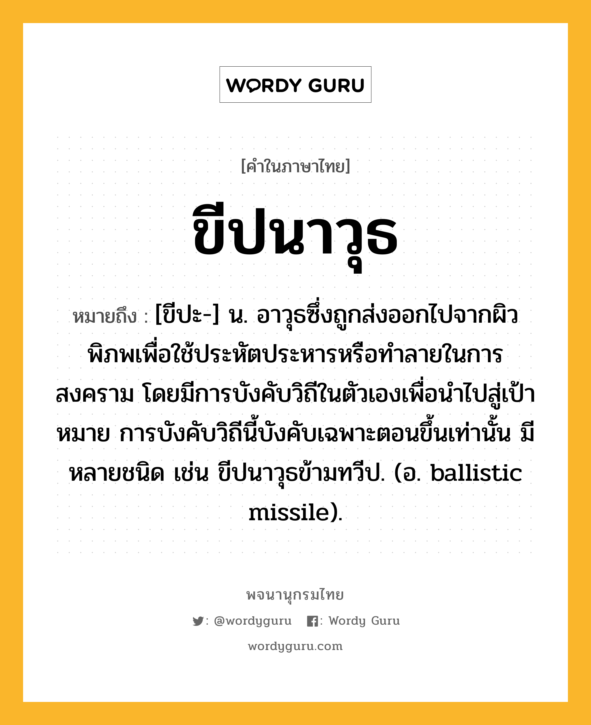 ขีปนาวุธ ความหมาย หมายถึงอะไร?, คำในภาษาไทย ขีปนาวุธ หมายถึง [ขีปะ-] น. อาวุธซึ่งถูกส่งออกไปจากผิวพิภพเพื่อใช้ประหัตประหารหรือทําลายในการสงคราม โดยมีการบังคับวิถีในตัวเองเพื่อนําไปสู่เป้าหมาย การบังคับวิถีนี้บังคับเฉพาะตอนขึ้นเท่านั้น มีหลายชนิด เช่น ขีปนาวุธข้ามทวีป. (อ. ballistic missile).