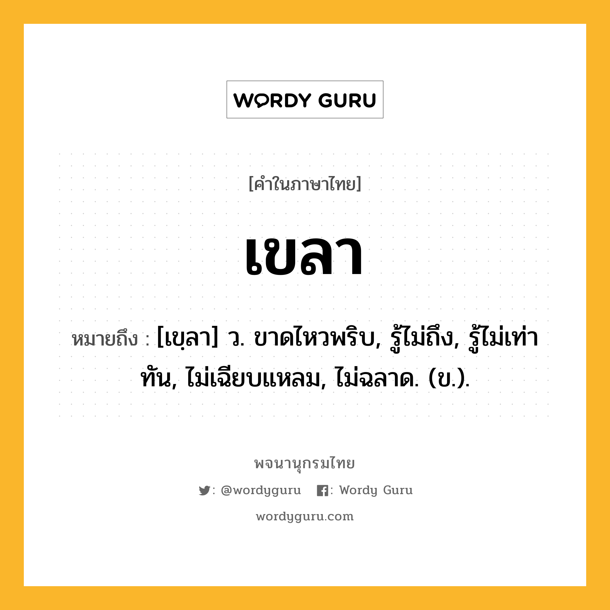 เขลา หมายถึงอะไร?, คำในภาษาไทย เขลา หมายถึง [เขฺลา] ว. ขาดไหวพริบ, รู้ไม่ถึง, รู้ไม่เท่าทัน, ไม่เฉียบแหลม, ไม่ฉลาด. (ข.).