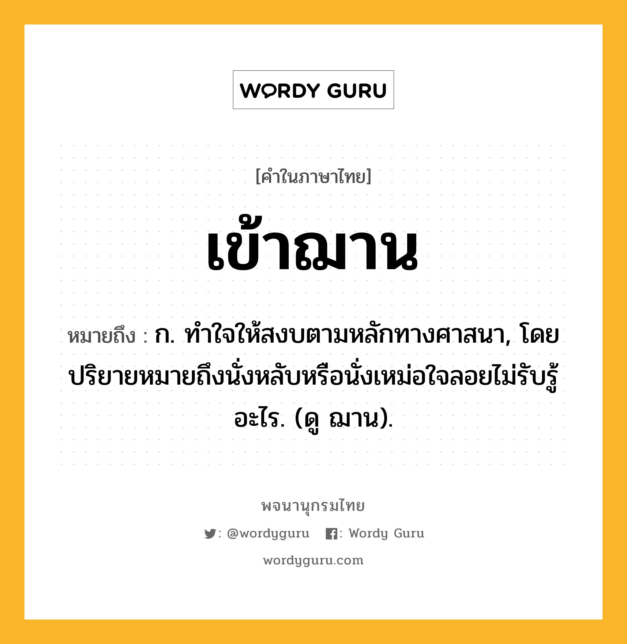 เข้าฌาน ความหมาย หมายถึงอะไร?, คำในภาษาไทย เข้าฌาน หมายถึง ก. ทําใจให้สงบตามหลักทางศาสนา, โดยปริยายหมายถึงนั่งหลับหรือนั่งเหม่อใจลอยไม่รับรู้อะไร. (ดู ฌาน).